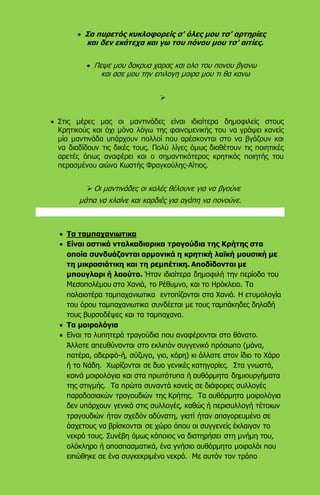  Σα πυρετός κυκλοφορείς σ' όλες μου τσ' αρτηρίες
και δεν εκάτεχα και γω του πόνου μου τσ' αιτίες.
 Πεψε μου δακρυα χαρας και ολο του πονου βγανω
και ασε μου την επιλογη μοιρα μου τι θα κανω

 Στις μέρες μας οι μαντινάδες είναι ιδιαίτερα δημοφιλείς στους
Κρητικούς και όχι μόνο λόγω της φαινομενικής του να γράψει κανείς
μία μαντινάδα υπάρχουν πολλοί που αρέσκονται στο να βγάζουν και
να διαδίδουν τις δικές τους. Πολύ λίγες όμως διαθέτουν τις ποιητικές
αρετές όπως αναφέρει και ο σημαντικότερος κρητικός ποιητής του
περασμένου αιώνα Κωστής Φραγκούλης-Αίτιος.
 Οι μαντινάδες οι καλές θέλουνε για να βγούνε
μάτια να κλαίνε και καρδιές για αγάπη να πονούνε.
 Τα ταμπαχανιωτικα
 Είναι αστικά νταλκαδιαρικα τραγούδια της Κρήτης στα
οποία συνδυάζονται αρμονικά η κρητική λαϊκή μουσική με
τη μικρασιάτικη και τη ρεμπέτικη. Αποδίδονται με
μπουγλαρι ή λαούτο. Ήταν ιδιαίτερα δημοφιλή την περίοδο του
Μεσοπολέμου στα Χανιά, το Ρέθυμνο, και το Ηράκλειο. Τα
παλαιοτέρα ταμπαχανιωτικα εντοπίζονται στα Χανιά. Η ετυμολογία
του όρου ταμπαχανιωτικα συνδέεται με τους ταμπάκηδες δηλαδή
τους βυρσοδέψες και τα ταμπαχανα.
 Τα μοιρολόγια
 Είναι τα λυπητερά τραγούδια που αναφέρονται στο θάνατο.
Άλλοτε απευθύνονται στο εκλιπόν συγγενικό πρόσωπο (μάνα,
πατέρα, αδερφό-ή, σύζυγο, γιο, κόρη) κι άλλοτε στον ίδιο το Χάρο
ή το Νάδη. Χωρίζονται σε δυο γενικές κατηγορίες. Στα γνωστά,
κοινά μοιρολόγια και στα πρωτότυπα ή αυθόρμητα δημιουργήματα
της στιγμής. Τα πρώτα συναντά κανείς σε διάφορες συλλογές
παραδοσιακών τραγουδιών της Κρήτης. Τα αυθόρμητα μοιρολόγια
δεν υπάρχουν γενικά στις συλλογές, καθώς ή περισυλλογή τέτοιων
τραγουδιών ήταν σχεδόν αδύνατη, γιατί ήταν απαγορευμένο σε
άσχετους να βρίσκονται σε χώρο όπου οι συγγενείς έκλαιγαν το
νεκρό τους. Συνέβη όμως κάποιος να διατηρήσει στη μνήμη του,
ολόκληρο ή αποσπασματικά, ένα γνήσιο αυθόρμητο μοιρολόι που
ειπώθηκε σε ένα συγκεκριμένο νεκρό. Με αυτόν τον τρόπο
 