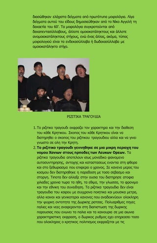 διασώθηκαν ελάχιστα δείγματα από πρωτότυπα μοιρολόγια. Λίγα
δείγματα αυτού του είδους δημοσιεύθηκαν από το Νίκο Αγγελή τη
δεκαετία του 60’. Τα μοιρολόγια συγκροτούνται από
δεκαπεντασύλλαβους, άλλοτε ομοιοκατάληκτους και άλλοτε
ανομοιοκατάληκτους στίχους, ενώ ένας άλλος, ακόμα, τύπος
μοιρολογιού είναι τα ενδεκασύλλαβα ή δωδεκασύλλαβα με
ομοιοκατάληκτο στίχο.
ΡΙΖΙΤΙΚΑ ΤΡΑΓΟΥΔΙΑ
1. Το ριζιτικο τραγουδι εκφραζει τον χαρακτηρα και την διαθεση
του κάθε Κρητικου. Σκοπος του κάθε Κρητικου είναι να
διατηρηθει ο σκοπος του ριζιτικου τραγουδιου αλλα και να γινει
γνωστο σε ολη την Κρητη.
2. Το ριζιτικο τραγουδι γεννηθηκε σε μια μικρη περιοχη του
νομου Χανιων στους πρποδες των Λευκων Ορεων. Τα
ριζιτικα τραγουδια αποτελουν ισως μοναδικο φαινομενο
αυτοσυντηρησης, αντοχης και καταστασεως εναντια στη φθορα
και στο ξεθωριασμα που επιφερει ο χρονος. Σε κανενα μερος του
κοσμου δεν διατηρηθηκε η παραδοση με τοσο σεβασμο και
στοργη. Τιποτα δεν αλλαξε στην ουσια του διατηρησε ατοφια
χιλιαδες χρονια τωρα τα ηθη, τα εθιμα, την γλωσσα, το φρονιμο
και την εθνικη του συνειδηση. Τα ριζιτικα τραγουδια δεν είναι
τραγουδια του καιρου με συγχρονα ποιητικα και μουσικα μετρα,
αλλα κοινοι και γενικοτεροι κανονες που αναδεικνύουν ολοκληρη
την ψυχικη οντοτητα της Δωρικης ρατσας. Πολυαριθμες πηγες
παλιες και νεες αναφερονται στη διαπιστωση της δωρικης
παρουσιας που ενωνει τα παλια και τα καινουρια σε μια αιωνια
χαρακτηριστικη εκφραση, ο δωρικος ρυθμος εχει επηρεασει τοσο
που ολοκληρος ο κρητικος πολιτισμος εκφραζεται με τις
 