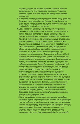 ρωμαλεες μορφες της δωρικης λεβεντιας μεσα στο βαθυ και
αινιγματικο φοντο ενός παναρχαιου πολιτισμου. Το ριζιτικο
τραγουδι λεγεται πως είναι ο ηχος της βαριας και πολυπαθης
ιστοριας μας.
3. Η ονομασια των τραγουδιων προερχεται από τις ριζες, χωρια που
βρισκονται στους προποδες των Λευκων Ορεων. Σε αυτά τα
χωρια αρχισε να τραγουδιεται το ριζιτικο τραγουδι και η αξια του
εχει διαδωθει σε ολοκληρη την Κρητη.
4. Οσον αφορα τον χαρακτηρα και την τεχνικη του ριζιτικου
τραγουδιου, πολλα στοιχεια μας κανουν να πιστεψουμε ότι το
ριζιτικο τραγουδι διατηρησε το αρχαιο χαρακτηρα του και
κρατησε τη φυσιολογικη του συνοχη στο περασμα των αιωνων.
Τα ριζιτικα τραγουδια από τα αρχαια χρονια μεχρι σημερα εχουν
πολεμικο χαρακτηρα, τραγουδιουνται μονο από αντρες και
δειχνουν τιμη και σεβασμο στους γεροντες. Η παραδοση και το
εθιμο επιβαλλουν να τραγουδιουνται τρεις στροφες από το
ριζιτικο και να ακολουθουν μαντιναδες, ετσι αποφευγεται η
μονοτονια. Τα ριζιτικα πρεπει να είναι ταιριαστα με την
περισταση ειτε είναι γαμος ειτε βαφτιση ειτε οτιδηποτε άλλο. Η
εκτελεση του ριζιτικου τραγουδιου μοιαζει με ιεροτελεστια που
παραμενει αθανατη στο περασμα του χρονου. Οπου κυριαρχει το
ριζιτικο, οι γλεντοκοποι βρισκονται σε τετοια εξαρση που δεν
επιδεχονται καμια άλλη διαταραξη και ομιλια που ξεφευγει από
το κλιμα του κοινου αρχαικου ενθουσιασμου. Πολλες φορες ο
κορυφαιος του χορου, που είναι συνηθως ο πιο καλος
τραγουδιστης πανω στην ενθουσιαστικη του εξαψη που
φουντωνει περισσοτερο από το δυναμωμα των χορων και το
ανεβασμα των φωνων, οδηγει το τραγουδι στους πιο οξυτερους
τονους. Τοτε γινεται κατι που διαφερει από κάθε ειδους μουσικη
συναισθηση και συνιθισμενη διαθεση, ολοι οι γλεντοκοποι το
βαρυ και διατονο τουτο μουσικο σκιρτημα, ανατεντωνονται
αγερωχοι και ορμητικοι μεσα σε μια ανεκφραστη αναταση
λεβεντιας και αρχαικης μανιας. Παλαιοτερα οι γιγαντοσωμοι
βρακοφοροι ξεφαντωνουν πανοπλοι μ’ασημωτα μαχαιρια, που
ηταν για αυτους τιμημενα οπλα.
1. Για να καταλαβουμε την ιστορικη συνεχεια του τραγουδιου
καλυτερα, πρεπει να μελετησουμε τη μουσικη και το χαρακτηρα
της και να δουμε τις αναλογιες και τις συγγενειες της καινουριας
και της παλιας ποιησης, στις εσωτερικες και εξωτερικες ενδειξεις
που παρουσιαζει. Η ιστορικη ερμηνεια της μουσικης του
ριζιτικου θα μας δειξει τον δρομο για να φτασουμε στις
παναρχαιες ριζες τους. Δεν χωραει αμφιβολια ότι το τραγουδι
 