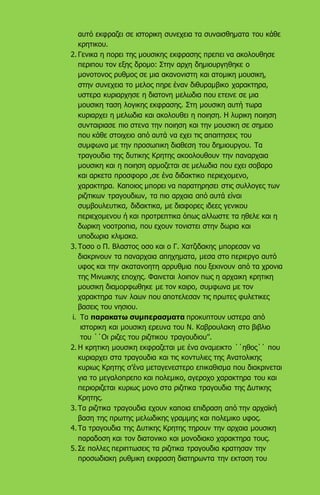 αυτό εκφραζει σε ιστορικη συνεχεια τα συναισθηματα του κάθε
κρητικου.
2. Γενικα η πορει της μουσικης εκφρασης πρεπει να ακολουθησε
περιπου τον εξης δρομο: Στην αρχη δημιουργηθηκε ο
μονοτονος ρυθμος σε μια ακανονιστη και ατομικη μουσικη,
στην συνεχεια το μελος πηρε έναν διθυραμβικο χαρακτηρα,
υστερα κυριαρχησε η διατονη μελωδια που ετεινε σε μια
μουσικη ταση λογικης εκφρασης. Στη μουσικη αυτή τωρα
κυριαρχει η μελωδια και ακολουθει η ποιηση. Η λυρικη ποιηση
συνταιριασε πιο στενα την ποιηση και την μουσικη σε σημειο
που κάθε στοιχειο από αυτά να εχει τις απαιτησεις του
συμφωνα με την προσωπικη διαθεση του δημιουργου. Τα
τραγουδια της δυτικης Κρητης ακοολουθουν την παναρχαια
μουσικη και η ποιηση αρμοζεται σε μελωδια που εχει σοβαρο
και αρκετα προσφορο ,σε ένα διδακτικο περιεχομενο,
χαρακτηρα. Καποιος μπορει να παρατηρησει στις συλλογες των
ριζιτικων τραγουδιων, τα πιο αρχαια από αυτά είναι
συμβουλευτικα, διδακτικα, με διαφορες ιδεες γενικου
περιεχομενου ή και προτρεπτικα όπως αλλωστε τα ηθελε και η
δωρικη νοοτροπια, που εχουν τονιστει στην δωρια και
υποδωρια κλιμακα.
3. Τοσο ο Π. Βλαστος οσο και ο Γ. Χατζιδακης μπορεσαν να
διακρινουν τα παναρχαια απηχηματα, μεσα στο περιεργο αυτό
υφος και την ακατανοητη αρρυθμια που ξεκινουν από τα χρονια
της Μινωικης εποχης. Φαινεται λοιπον πως η αρχαικη κρητικη
μουσικη διαμορφωθηκε με τον καιρο, συμφωνα με τον
χαρακτηρα των λαων που αποτελεσαν τις πρωτες φυλετικες
βασεις του νησιου.
i. Τα παρακατω συμπερασματα προκυπτουν υστερα από
ιστορικη και μουσικη ερευνα του Ν. Καβρουλακη στο βιβλιο
του ΄΄Οι ριζες του ριζιτικου τραγουδιου’’.
2. Η κρητικη μουσικη εκφραζεται με ένα αναμεικτο ΄΄ηθος΄΄ που
κυριαρχει στα τραγουδια και τις κοντυλιες της Ανατολικης
κυριως Κρητης σ’ένα μεταγενεστερο επικαθισμα που διακρινεται
για το μεγαλοπρεπο και πολεμικο, αγεροχο χαρακτηρα του και
περιοριζεται κυριως μονο στα ριζιτικα τραγουδια της Δυτικης
Κρητης.
3. Τα ριζιτικα τραγουδια εχουν καποια επιδραση από την αρχαϊκή
βαση της πρωτης μελωδικης γραμμης και πολεμικο υφος.
4. Τα τραγουδια της Δυτικης Κρητης τηρουν την αρχαια μουσικη
παραδοση και τον διατονικο και μονοδιακο χαρακτηρα τους.
5. Σε πολλες περιπτωσεις τα ριζιτικα τραγουδια κρατησαν την
προσωδιακη ρυθμικη εκφραση διατηρωντα την εκταση του
 