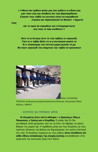 <<Μανα σαν ερθουν φιλοι μας σαν ερθουν οι εδικοι μας
μην τωνε πεις και αποθανα και τσοι βαροκαρδισεις
Στρωσε τους ταβλα να γευτουν κλινη να κοιμηθουνε
στρωσε και παραπεζουλα να θεσουν τ’αρματα
τους
και το πρωι σα σηκωθουν και σ’αποχαιρετουνε
πες τους το πώς εποθανα>>
Πετε το γι’αντρες πετε το τση ταβλας το τραγουδι,
Γιατι κι η ταβλα θελει το κι η συντρογια αγαπα το
Κι ο νοικοκυρης του σπιτιου χαρα μεγαλη το χει
Να πουν τραγουδι του σκαμνιου την ταβλα να πρεπισουν
ΠΗΓΗ: ΤΟ ΡΙΖΙΤΙΚΟ
ΤΡΑΓΟΥΔΙ, διπλωματική εργασία ΔέσποιναςΜπούρα, Ολυμπιακό Ωδείο
Αθηνών, 1986-87.
ΚΟΥΡΗΤΕΣ ΚΑΙ ΠΥΡΡΙΧΙΟΣ ΧΟΡΟΣ
Οι Κουρήτες ήταν πέντε αδέλφια : ο Ηρακλης,ο Ιδας,ο
Παιωναιος, ο Ιασιος και ο Επιμίδης. Ο μύθος λέει ότι δεν
γεννήθηκαν αλλά φύτρωσαν από την γη όταν την έβρεξαν τα πρώτα
δάκρυα του μωρού Δια. Η παράδοση μιλαει για τους Κουρήτες ως τους
πρώτους κάτοικους της Κρήτης και δημιούργησαν τον πρώτο πολιτισμό
στο νησί. Οι Κουρήτες σύμφωνα με τους μύθους ήταν υπεύθυνοι για
κάθε είδους ανακάλυψη της εποχής εκείνης και βοηθούσαν στην
οργάνωση της κοινωνικής ζωής στην Κρήτη.
 