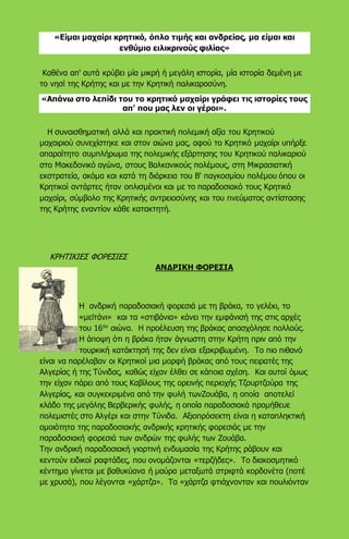 «Είμαι μαχαίρι κρητικό, όπλο τιμής και ανδρείας, μα είμαι και
ενθύμιο ειλικρινούς φιλίας»
Καθένα απ' αυτά κρύβει μία μικρή ή μεγάλη ιστορία, μία ιστορία δεμένη με
το νησί της Κρήτης και με την Κρητική παλικαροσύνη.
«Απάνω στο λεπίδι του το κρητικό μαχαίρι γράφει τις ιστορίες τους
απ' που μας λεν οι γέροι».
Η συναισθηματική αλλά και πρακτική πολεμική αξία του Κρητικού
μαχαιριού συνεχίστηκε και στον αιώνα μας, αφού το Κρητικό μαχαίρι υπήρξε
απαραίτητο συμπλήρωμα της πολεμικής εξάρτησης του Κρητικού παλικαριού
στο Μακεδονικό αγώνα, στους Βαλκανικούς πολέμους, στη Μικρασιατική
εκστρατεία, ακόμα και κατά τη διάρκεια του Β' παγκοσμίου πολέμου όπου οι
Κρητικοί αντάρτες ήταν οπλισμένοι και με το παραδοσιακό τους Κρητικό
μαχαίρι, σύμβολο της Κρητικής αντρειοσύνης και του πνεύματος αντίστασης
της Κρήτης εναντίον κάθε κατακτητή.
ΚΡΗΤΙΚΙΕΣ ΦΟΡΕΣΙΕΣ
ΑΝΔΡΙΚΗ ΦΟΡΕΣΙΑ
Η ανδρική παραδοσιακή φορεσιά με τη βράκα, το γελέκι, το
«μεϊτάνι» και τα «στιβάνια» κάνει την εμφάνισή της στις αρχές
του 16ου
αιώνα. Η προέλευση της βράκας απασχόλησε πολλούς.
Η άποψη ότι η βράκα ήταν άγνωστη στην Κρήτη πριν από την
τουρκική κατάκτησή της δεν είναι εξακριβωμένη. Το πιο πιθανό
είναι να παρέλαβαν οι Κρητικοί μια μορφή βράκας από τους πειρατές της
Αλγερίας ή της Τύνιδας, καθώς είχαν έλθει σε κάποια σχέση. Και αυτοί όμως
την είχαν πάρει από τους Καβίλους της ορεινής περιοχής Τζουρτζούρα της
Αλγερίας, και συγκεκριμένα από την φυλή τωνΖουάβα, η οποία αποτελεί
κλάδο της μεγάλης Βερβερικής φυλής, η οποία παραδοσιακά προμήθευε
πολεμιστές στο Αλγέρι και στην Τύνιδα. Αξιοπρόσεκτη είναι η καταπληκτική
ομοιότητα της παραδοσιακής ανδρικής κρητικής φορεσιάς με την
παραδοσιακή φορεσιά των ανδρών της φυλής των Ζουάβα.
Την ανδρική παραδοσιακή γιορτινή ενδυμασία της Κρήτης ράβουν και
κεντούν ειδικοί ραφτάδες, που ονομάζονται «τερζήδες». Το διακοσμητικό
κέντημα γίνεται με βαθυκύανα ή μαύρα μεταξωτά στριφτά κορδονέτα (ποτέ
με χρυσά), που λέγονται «χάρτζα». Τα «χάρτζα φτιάχνονταν και πουλιόνταν
 