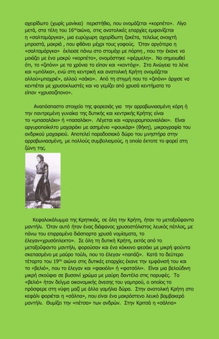 αχειρίδωτο (χωρίς μανίκια) περιστήθιο, που ονομάζεται «κορπέτο». Λίγο
μετά, στα τέλη του 16ου
αιώνα, στις ανατολικές επαρχίες εμφανίζεται
η «σαλταμάργκα», μια ευρύχωρη αχειρίδωτη ζακέτα, τελείως ανοιχτή
μπροστά, μακριά , που φθάνει μέχρι τους γοφούς. Όταν αργότερα η
«σαλταμάργκα» έκλεισε πάνω στο στομάχι με πόρπη , που την έκανε να
μοιάζει με ένα μακρύ «κορπέτο», ονομάστηκε «φέρμελη». Να σημειωθεί
ότι, το «ζιπόνι» με τα χρόνια το είπαν και «κοντόχι». Στα Ανώγεια το λένε
και «μπόλκα», ενώ στη κεντρική και ανατολική Κρήτη ονομάζεται
αλλού«μπαχριέ», αλλού «σάκο». Από τη στιγμή που το «ζιπόνι» άρχισε να
κεντιέται με χρυσοκλωστές και να γεμίζει από χρυσά κεντήματα το
είπαν «χρυσοζίπονο».
Αναπόσπαστο στοιχείο της φορεσιάς για την αρραβωνιασμένη κόρη ή
την παντρεμένη γυναίκα της δυτικής και κεντρικής Κρήτης είναι
το «μπασαλάκι» ή «πασαλάκι». Λέγεται και «αργυρομπουνιαλάκι». Είναι
αργυροποίκιλτο μαχαιράκι με ασημένιο «φουκάρι» (θήκη), μικρογραφία του
ανδρικού μαχαιριού. Αποτελεί παραδοσιακό δώρο του μνηστήρα στην
αρραβωνιασμένη, με πολλούς συμβολισμούς, η οποία έκτοτε το φορεί στη
ζώνη της.
Κεφαλοκάλυμμα της Κρητικιάς, σε όλη την Κρήτη, ήταν το μεταξοΰφαντο
μαντήλι. Όταν αυτό ήταν ένας διάφανος χρυσοστόλιστος λευκός πέπλος, με
πάνω του επιρραμένα διάσπαρτα χρυσά νομίσματα, το
έλεγαν«χρυσόπλεκτο». Σε όλη τη δυτική Κρήτη, εκτός από το
μεταξοΰφαντο μαντήλι, φορούσαν και ένα κόκκινο φεσάκι με μικρή φούντα
σκεπασμένο με μαύρο τούλι, που το έλεγαν «παπάζι». Κατά το δεύτερο
τέταρτο του 19ου
αιώνα στις δυτικές επαρχίες έκανε την εμφάνισή του και
το «βελιό», που το έλεγαν και «φακιόλι» ή «φατσόλι». Είναι μια βελούδινη
μικρή σκούφια σε βυσσινί χρώμα με μαύρη δαντέλα στις παρυφές. Το
«βελιό» ήταν δείγμα οικονομικής άνεσης του γαμπρού, ο οποίος το
πρόσφερε στη νύφη μαζί με άλλα γαμήλια δώρα. Στην ανατολική Κρήτη στο
κεφάλι φοριέται η «σάλπα», που είναι ένα μακρόστενο λευκό βαμβακερό
μαντήλι. Θυμίζει την «πέτσα» των ανδρών. Στην Κριτσά η «σάλπα»
 