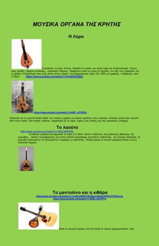 ΜΟΥΣΙΚΑ ΟΡΓΑΝΑ ΤΗΣ ΚΡΗΤΗΣ
Η Λύρα
Συναντάται σε τρεις τύπους, δηλαδή το λυράκι, την κοινή λύρα και τη βροντόλυρα. Έχουν
τρεις χορδές, σήμερα μεταλλικές, παλιότερα εντέρινες, Διαφέρουν μόνο ως προς το μέγεθος, τον ήχο που παράγουν και
τη χρήση. Η βιολόλυρα είναι ένας άλλος τύπος λύρας, που δημιουργείται γύρω στο 1925, με εμφανείς επιδράσεις από
το βιολί. https://www.youtube.com/watch?v=hmS03CS8ijU
https://www.youtube.com/watch?v=bBP_crFXNOs
Πρόκειται για το γνωστό δυτικό βιολί, του οποίου η χρήση ως λαϊκού οργάνου στον ευρύτερο ελληνικό χώρο είναι γνωστή
από πολύ παλιά. Στην Κρήτη παίζεται, παράλληλα με τη λύρα, κυρίως στις δυτικές και στις ανατολικές επαρχιες.
Το λαούτο
https://www.youtube.com/watch?v=rX6C34hKWIE
Συνοδεύει ρυθμικά και αρμονικά τη λύρα ή το βιολί, άλλοτε παίζοντας τους βασικούς φθόγγους της
μελωδίας, άλλοτε προσφέροντας ένα απλό ή διπλό ισοκράτημα και άλλοτε παίρνοντας, για σύντομο διάστημα, τη
μελωδία προκειμένου να ξεκουραστεί ο λυράρης ή ο βιολιστής. Πολλές φορές το λαούτο χρησιμοποιείται και ως
σολιστικό όργανο.
Το μαντολίνο και η κιθάρα
https://www.youtube.com/watch?v=zcRewfWAdTI&index=4&list=RDXw1G1RsLa1g
https://www.youtube.com/watch?v=BiBLTaOHFFw
Είναι τα γνωστά όργανα, από τα οποία το πρώτο χρησιμοποιείται στην
 