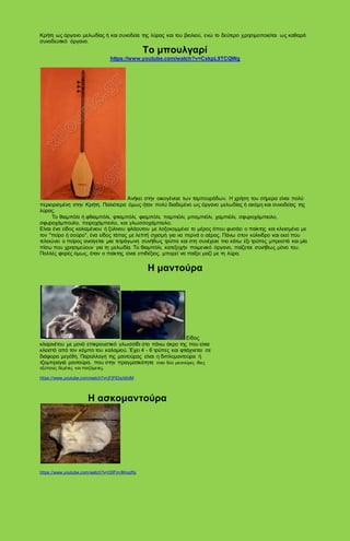 Κρήτη ως όργανο μελωδίας ή και συνοδεία της λύρας και του βιολιού, ενώ το δεύτερο χρησιμοποιείται ως καθαρά
συνοδευτικό όργανο.
Το μπουλγαρί
https://www.youtube.com/watch?v=CxkpL9TCQWg
Ανήκει στην οικογένεια των ταμπουράδων. Η χρήση του σήμερα είναι πολύ
περιορισμένη στην Κρήτη. Παλιότερα όμως ήταν πολύ διαδεμένο ως όργανο μελωδίας ή ακόμη και συνοδείας της
λύρας.
Το θιαμπόλι ή φθιαμπόλι, φτιαμπόλι, φιαμπόλι, παμπιόλι, μπαμπιόλι, χαμπιόλι, σφυροχάμπιολο,
σφυροχάμπουλο, πειροχάμπιολο, και γλωσσοχάμπιολο.
Είναι ένα είδος καλαμένιου ή ξύλινου φλάουτου με λοξοκομμένο το μέρος όπου φυσάει ο παίκτης και κλεισμένο με
τον "πείρο ή σούρο", ένα είδος τάπας με λεπτή σχισμή για να περνά ο αέρας. Πάνω στον κύλινδρο και εκεί που
τελειώνει ο πείρος ανοίγεται μια τετράγωνη συνήθως τρύπα και στη συνέχεια πιο κάτω έξι τρύπες μπροστά και μία
πίσω που χρησιμεύουν για τη μελωδία. Το θιαμπόλι, κατεξοχήν ποιμενικό όργανο, παίζεται συνήθως μόνο του.
Πολλές φορές όμως, όταν ο παίκτης είναι επιδέξιος, μπορεί να παίξει μαζί με τη λύρα.
Η μαντούρα
Είδος
κλαρινέτου με μονό επικρουστικό γλωσσίδι στο πάνω άκρο της που είναι
κλειστό από τον κόμπο του καλαμιού. Έχει 4 - 6 τρύπες και φτιάχνεται σε
διάφορα μεγέθη. Παραλλαγή της μαντούρας είναι η διπλομαντούρα ή
τζομπραγιά μαντούρα, που στην πραγματικότητα είναι δύο μαντούρες ίδιες
οξύτητας δεμένες και παιζόμενες.
https://www.youtube.com/watch?v=jFjPEbyb6dM
Η ασκομαντούρα
https://www.youtube.com/watch?v=O0FimIMoqRs
 