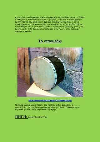 Αποτελείται από δερμάτινο ασκί που χρησιμεύει ως αποθήκη αέρος, το ξύλινο
ή καλαμένιο ή κοκαλένιο επιστόμιο με βαλβίδα, μέσα από το οποίο φυσά ο
οργανοπαίκτης τον αέρα, και τη συσκευή παραγωγής του ήχου, η οποία
περιλαμβάνει μια αυλακωτή σκάφη που καταλήγει σε χοάνη και δύο αυλούς,
τύπου κλαρινέτου με μονό επικρουστικό γλωσσίδι και 5 συνήθως τρύπες. Το
όργανο αυτό, πολύ διαδεδομένο παλιότερα στην Κρήτη, τείνει δυστυχώς
σήμερα να εκλείψει.
Το νταουλάκι
https://www.youtube.com/watch?v=ANWld7Ut9g4
Πρόκειται για ένα μικρό νταούλι που παίζεται με δύο ραβδάκια, τα
νταουλόξυλα, και συνοδεύει ρυθμικά τη λύρα ή το βιολί . Παλιότερα ήταν
ευρύτατα γνωστό, ιδίως στην ανατολική Κρήτη.
ΠΗΓΗ: tsouchlarakis.com
 