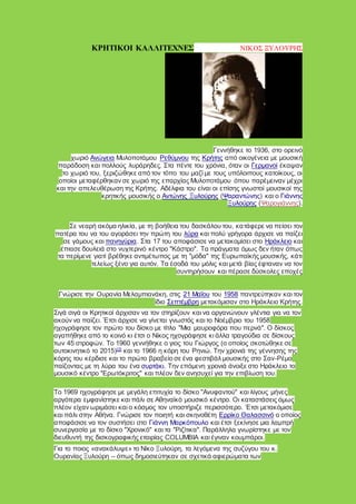 ΚΡΗΤΙΚΟΙ ΚΑΛΛΙΤΕΧΝΕΣ ΝΙΚΟΣ ΞΥΛΟΥΡΗΣ
Γεννήθηκε το 1936, στο ορεινό
χωριό Ανώγεια Μυλοποτάμου Ρεθύμνου της Κρήτης από οικογένεια με μουσική
παράδοση και πολλούς λυράρηδες. Στα πέντε του χρόνια, όταν οι Γερμανοί έκαψαν
το χωριό του, ξεριζώθηκε από τον τόπο του μαζί με τους υπόλοιπους κατοίκους, οι
οποίοι μεταφέρθηκαν σε χωριό της επαρχίας Μυλοποτάμου όπου παρέμειναν μέχρι
και την απελευθέρωση της Κρήτης. Αδέλφια του είναι οι επίσης γνωστοί μουσικοί της
κρητικής μουσικής ο Αντώνης Ξυλούρης (Ψαραντώνης) και ο Γιάννης
Ξυλούρης (Ψαρογιάννης).
Σε νεαρή ακόμα ηλικία, με τη βοήθεια του δασκάλου του, κατάφερε να πείσει τον
πατέρα του να του αγοράσει την πρώτη του λύρα και πολύ γρήγορα άρχισε να παίζει
σε γάμους και πανηγύρια. Στα 17 του αποφάσισε να μετακομίσει στο Ηράκλειο και
έπιασε δουλειά στο νυχτερινό κέντρο "Κάστρο". Τα πράγματα όμως δεν ήταν όπως
τα περίμενε γιατί βρέθηκε αντιμέτωπος με τη "μόδα" της Ευρωπαϊκής μουσικής, κάτι
τελείως ξένο για αυτόν. Τα έσοδά του μόλις και μετά βίας έφταναν να τον
συντηρήσουν και πέρασε δύσκολες εποχές
Γνώρισε την Ουρανία Μελαμπιανάκη, στις 21 Μαΐου του 1958 παντρεύτηκαν και τον
ίδιο Σεπτέμβρη μετακόμισαν στο Ηράκλειο Κρήτης.
Σιγά σιγά οι Κρητικοί άρχισαν να τον στηρίζουν και να οργανώνουν γλέντια για να τον
ακούν να παίζει. Έτσι άρχισε να γίνεται γνωστός και το Νοέμβριο του 1958
ηχογράφησε τον πρώτο του δίσκο με τίτλο "Μια μαυροφόρα που περνά". Ο δίσκος
αγαπήθηκε από το κοινό κι έτσι ο Νίκος ηχογράφησε κι άλλα τραγούδια σε δίσκους
των 45 στροφών. Το 1960 γεννήθηκε ο γιος του Γιώργος (ο οποίος σκοτώθηκε σε
αυτοκινητικό το 2015)[2]
και το 1966 η κόρη του Ρηνιώ. Την χρονιά της γέννησης της
κόρης του κέρδισε και το πρώτο βραβείο σε ένα φεστιβάλ μουσικής στο Σαν-Ρέμο
παίζοντας με τη λύρα του ένα συρτάκι. Την επόμενη χρονιά άνοιξε στο Ηράκλειο το
μουσικό κέντρο "Ερωτόκριτος" και πλέον δεν ανησυχεί για την επιβίωση του.
Το 1969 ηχογράφησε με μεγάλη επιτυχία το δίσκο "Ανυφαντού" και λίγους μήνες
αργότερα εμφανίστηκε και πάλι σε Αθηναϊκό μουσικό κέντρο. Οι καταστάσεις όμως
πλέον είχαν ωριμάσει και ο κόσμος τον υποστήριζε περισσότερο. Έτσι μετακόμισε
και πάλι στην Αθήνα. Γνώρισε τον ποιητή και σκηνοθέτη Ερρίκο Θαλασσινό ο οποίος
αποφάσισε να τον συστήσει στο Γιάννη Μαρκόπουλο και έτσι ξεκίνησε μια λαμπρή
συνεργασία με το δίσκο "Χρονικό" και τα "Ριζίτικα". Παράλληλα γνωρίστηκε με τον
διευθυντή της δισκογραφικής εταιρίας COLUMBIA και έγιναν κουμπάροι.
Για το ποιος «ανακάλυψε» το Νίκο Ξυλούρη, τα λεγόμενα της συζύγου του κ.
Ουρανίας Ξυλούρη – όπως δημοσιεύτηκαν σε σχετικά αφιερώματα των
 