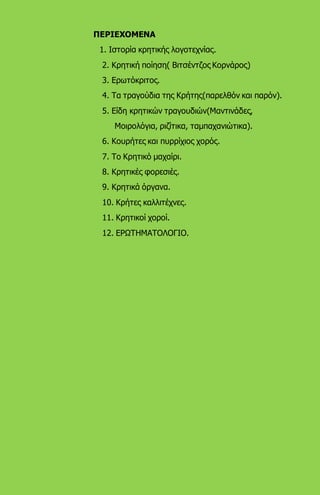 ΠΕΡΙΕΧΟΜΕΝΑ
1. Ιστορία κρητικής λογοτεχνίας.
2. Κρητική ποίηση( Βιτσέντζος Κορνάρος)
3. Ερωτόκριτος.
4. Τα τραγούδια της Κρήτης(παρελθόν και παρόν).
5. Είδη κρητικών τραγουδιών(Μαντινάδες,
Μοιρολόγια, ριζίτικα, ταμπαχανιώτικα).
6. Κουρήτες και πυρρίχιος χορός.
7. Το Κρητικό μαχαίρι.
8. Κρητικές φορεσιές.
9. Κρητικά όργανα.
10. Κρήτες καλλιτέχνες.
11. Κρητικοί χοροί.
12. ΕΡΩΤΗΜΑΤΟΛΟΓΙΟ.
 