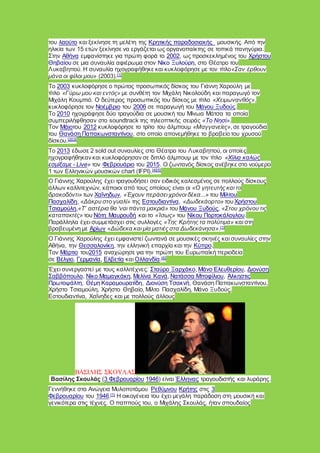 του λαούτο και ξεκίνησε τη μελέτη της Κρητικής παραδοσιακής μουσικής. Από την
ηλικία των 15 ετών ξεκίνησε να εργάζεται ως οργανοπαίκτης σε τοπικά πανηγύρια.
Στην Αθήνα εμφανίστηκε για πρώτη φορά το 2002, ως προσκεκλημένος του Χρήστου
Θηβαίου σε μια συναυλία αφιέρωμα στον Νίκο Ξυλούρη, στο Θέατρο του
Λυκαβηττού. Η συναυλία ηχογραφήθηκε και κυκλοφόρησε με τον τίτλο«Σαν έρθουν
μάνα οι φίλοι μου» (2003).[1]
Το 2003 κυκλοφόρησε ο πρώτος προσωπικός δίσκος του Γιάννη Χαρούλη με
τίτλο «Γύρω μου και εντός» με συνθέτη τον Μιχάλη Νικολούδη και παραγωγό τον
Μιχάλη Κουμπιό. Ο δεύτερος προσωπικός του δίσκος με τίτλο «Χειμωνανθός»,
κυκλοφόρησε τον Νοέμβριο του 2006 σε παραγωγή του Μάνου Ξυδούς.
Το 2010 ηχογράφησε δύο τραγούδια σε μουσική του Μίνωα Μάτσα τα οποία
συμπεριλήφθησαν στο soundtrack της τηλεοπτικής σειράς «Το Νησί».
Τον Μάιοτου 2012 κυκλοφόρησε το τρίτο του άλμπουμ «Μαγγανείες», σε τραγούδια
του Θανάση Παπακωνσταντίνου, στο οποίο απονεμήθηκε το βραβείο του χρυσού
δίσκου.[2][3]
Το 2013 έδωσε 2 sold out συναυλίες στο Θέατρο του Λυκαβηττού, οι οποίες
ηχογραφήθηκαν και κυκλοφόρησαν σε διπλό άλμπουμ με τον τίτλο «Χίλια καλώς
εσμίξαμε - Live» τον Φεβρουάριο του 2015. O ζωντανός δίσκος ανέβηκε στο νούμερο
1 των Ελληνικών μουσικών chart (IFPI).[4][5]
Ο Γιάννης Χαρούλης έχει τραγουδήσει σαν ειδικός καλεσμένος σε πολλούς δίσκους
άλλων καλλιτεχνών, κάποιοι από τους οποίους είναι οι «Ο γητευτής και το
δρακοδόντι» των Χαΐνηδων, «Έχουν περάσει χρόνοι δέκα...» του Μίλτου
Πασχαλίδη, «Δάκρυ στο γυαλί» της Εστουδιαντίνα, «Δωδεκάορτο» του Χρήστου
Τσιαμούλη,«Τ’ αστέρια θα ‘ναι πάντα μακριά» του Μάνου Ξυδούς, «Στου χρόνου τις
καταπακτές» του Νότη Μαυρουδή και το «Ίσως» του Νίκου Πορτοκάλογλου.
Παράλληλα έχει συμμετάσχει στις συλλογές «Της Κρήτης τα πολύτιμα» και στη
βραβευμένη με Αρίων «Δώδεκα και μία ματιές στα Δωδεκάνησα».[1]
Ο Γιάννης Χαρούλης έχει εμφανιστεί ζωντανά σε μουσικές σκηνές και συναυλίες στην
Αθήνα, την Θεσσαλονίκη, την ελληνική επαρχία και την Κύπρο.
Τον Μάρτιο του2015 αναχώρησε για την πρώτη του Ευρωπαϊκή περιοδεία
σε Βέλγιο, Γερμανία, Ελβετία και Ολλανδία.[6]
Έχει συνεργαστεί με τους καλλιτέχνες: Σταύρο Ξαρχάκο, Μάνο Ελευθερίου, Διονύση
Σαββόπουλο, Νίκο Μαμαγκάκη, Μελίνα Κανά, Νατάσσα Μποφίλιου, Άλκηστις
Πρωτοψάλτη, Θέμη Καραμουρατίδη, Διονύση Τσακνή, Θανάση Παπακωνσταντίνου,
Χρήστο Τσιαμούλη, Χρήστο Θηβαίο, Μίλτο Πασχαλίδη, Μάνο Ξυδούς,
Εστουδιαντίνα, Χαΐνηδες και με πολλούς άλλους
ΒΑΣΙΛΗΣ ΣΚΟΥΛΑΣ
Βασίλης Σκουλάς (3 Φεβρουαρίου 1946) είναι Έλληνας τραγουδιστής και λυράρης.
Γεννήθηκε στα Ανώγεια Μυλοποτάμου Ρεθύμνου Κρήτης στις 3
Φεβρουαρίου του 1946.[1]
Η οικογένεια του έχει μεγάλη παράδοση στη μουσική και
γενικότερα στις τέχνες. Ο παππούς του, ο Μιχάλης Σκουλάς, ήταν σπουδαίος
 