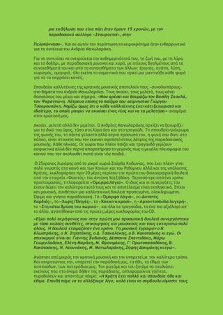 μια εκδήλωση που είχα πάει όταν ήμουν 15 χρονών, με τον
παραδοσιακό σύλλογο «Σταυραετοί», στην
Πελοπόννησο». Και σε αυτήν την περίπτωση το χειροκρότημα ήταν ενθαρρυντικό
για τη συνέχεια του Ανδρέα Μανωλαράκη.
Για να συνεχίσει να ονειρεύεται την καθημερινότητά του, τη ζωή του, με τη λύρα
και το δοξάρι, με παραδοσιακή μουσική και χορό, με στίχους βγαλμένους από τα
συναισθήματά του και από τα συναισθήματα των άλλων: έρωτας, αγάπη, λύπη,
χωρισμός, ομορφιά, όλα εκείνα τα σημαντικά που αρκεί μια μαντινάδα κάθε φορά
για να τα εκφράσει κανείς.
Σπουδαίοι καλλιτέχνες της κρητικής μουσικής αποτελούν τους «συνοδοιπόρους»
στα βήματα του Ανδρέα Μανωλαράκη. Τους ακούει, τους μελετά, τους κάνει
δασκάλους του μέχρι και σήμερα. «Μου αρέσει και θαυμάζω τον Βασίλη Σκουλά,
τον Ψαραντώνη. Λάτρευα επίσης το παίξιμο του αείμνηστου Γιώργου
Τσουρουπάκη. Νομίζω όμως ότι ο κάθε καλλιτέχνης έχει κάτι ξεχωριστό και
ιδιαίτερο, το οποίο μπορεί να ακούσει ένας νέος και να το μελετήσει» αναφέρει
στην ερώτησή μας.
Ακούει, μελετά αλλά δεν μιμείται. Ο Ανδρέας Μανωλαράκης αρχίζει να ξεχωρίζει
για το δικό του ύφος, τόσο στη λύρα όσο και στο τραγούδι. Το σπουδαίο ηχόχρωμα
της φωνής του, το πάντα γελαστό αλλά σεμνό πρόσωπό του, η ψυχή που δίνει στο
πάλκο, είναι στοιχεία που τον έκαναν αγαπητό στους λάτρεις της παραδοσιακής
μουσικής. Κάθε ηλικίας. Οι χώροι που πλέον παίζει και τραγουδά γεμίζουν
ασφυκτικά αλλά δεν περνά απαρατήρητο το γεγονός πως η μεγάλη πλειοψηφία του
κοινού που τον ακολουθεί πιστά είναι νέα παιδιά.
Ο 25χρονος λυράρης από το μικρό χωριό Ζούρβα Κυδωνίας, που έχει πλέον γίνει
πολύ γνωστός στο κοινό και των Χανίων και του Ρεθύμνου αλλά και της υπόλοιπης
Κρήτης, κυκλοφόρησε πριν 20 μέρες περίπου την πρώτη του δισκογραφική δουλειά
από την εταιρεία «Φαιστός» του Αντώνη Χατζηδάκη. Περισσότερο από ένα χρόνο
προετοιμασίας, τιτλοφορείται «ΌμορφαΛόγια». Ο ίδιος και οι συνεργάτες του
έχουν δώσει τον καλύτερο εαυτό τους και το αποτέλεσμα είναι εκπληκτικό. Στίχοι
και μουσική, συνθέτουν μια καλλιτεχνική δουλειά προσεγμένη, ολοκληρωμένη.
Ώριμη και γνήσια παραδοσιακή. Τα «Όμορφα Λόγια», οι«Δυνατές
Καρδιές», το «Χωρίς Πληγές», το «Κόκκινο κρασί», η «Αρχοντοπούλα λυγερή»,
το «Στη κάτω βρύση του χωριού», και όλα τα τραγούδια, το ένα πιο αξιόλογο απ'
το άλλο, αγαπήθηκαν από τις πρώτες μέρες κυκλοφορίας του CD.
«Είμαι πολύ περήφανος που στην πρώτη μου προσωπική δουλειά συνεργάστηκα
με τόσο καλούς συνθέτες, στιχουργούς και μουσικούς και τους ευχαριστώ πολύ
όλους. Η δουλειά ετοιμαζόταν ένα χρόνο. Τη μουσική έγραψαν ο Ν.
Κλωστράκης, ο Ν. Στρατάκης, ο Δ. Τσακαλάκης, ο Β. Κοκοτσάκης κι εγώ. Οι
στιχουργοί είναι οι: Γιάννης Ξυδιανός, Δέσποινα Σπαντιδάκη, Μάρω
Γεωργιλαδάκη, Ελένη Μαράκη, Μ. Φρονιμάκης, Γ. Πρωτοπαπαδάκης, Β.
Κοκοτσάκης, Ν. Λεουνάκης, Μ. Μανωλαράκης, Σήφης Δοκιμάκης κι εγώ».
Αγάπησε από μικρός την κρητική μουσική και την υπηρετεί με τον καλύτερο τρόπο.
Και υπηρετώντας την, υπηρετεί την παράδοσή μας, τα ήθη, τα έθιμα των
παππούδων, των πατεράδων μας. Τον ρωτάμε και του ζητάμε να σχολιάσει
εκείνους που στο όνομα δήθεν της παράδοσης, οπλοφορούν σε γλέντια,
πυροβολούν και απαντά με νόημα: «Η Κρήτη έχει πολλά και σπουδαία ήθη και
έθιμα. Επειδή πάμε να τα αλλάξουμε λίγο, καλό είναι να συμβουλευόμαστε τους
 