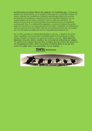 μεγαλύτερους για κάποια θέματα που αφορούν την παράδοσή μας». Ο 25χρονος
λυράρης και τραγουδιστής, με το μοναδικό ηχόχρωμα και το σπουδαίο παίξιμο της
λύρας, γεγονός που επισημαίνουν άνθρωποι περισσότερο ειδικοί στην κρητική
μουσική από την γράφουσα, πορεύεται με εξ ίσου σπουδαία πράγματα που τον
χαρακτηρίζουν και τον κάνουν αγαπητό: ευγένεια, ήθος και σεμνότητα. Τα
διακρίνει κανείς αυτά τα στοιχεία εύκολα στους καλλιτέχνες που τα κουβαλούν
συνεχώς μαζί τους. Κι ο Ανδρέας Μανωλαράκης, για όσους τον ξέρουν ξεχωρίζει.
Παρά την επιτυχία και την αναγνωρισιμότητά του πλέον, κουβαλάει ως καλλιτέχνης
τόσο την ώρα που είναι στο πάλκο, όσο και στην καθημερινότητά του, την παιδεία
και τη στάση ζωής που διδάχτηκε από την παραδοσιακή οικογένειά του.
Για το τέλος, ρωτάμε τον Ανδρέα Μανωλαράκη να μας πει, τι σημαίνει για κείνον
λύρα, παράδοση, κρητική μουσική. Καταλαβαίνουμε ότι δυσκολεύεται να δώσει
ορισμό. Εξάλλου το νοιώσιμο της ψυχής δεν ορίζεται. Απαντά: «Κάθε φορά που
βρίσκομαι πάνω στο πάλκο, νοιώθω ο πιο ευτυχισμένος άνθρωπος του κόσμου.
Τη χαρά και την ενέργεια που μου δίνει ο κόσμος όταν με ακούει, δεν γίνεται να
την περιγράψω με λόγια. Μόνο ένα μεγάλο ευχαριστώ θέλω να πω για όλο
αυτόν τον κόσμο που μ' έχει αγκαλιάσει, που με στηρίζει...».
ΠΗΓΗ: BIKIPAIDIA
 