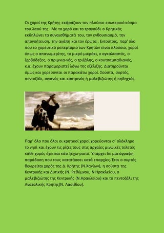 Οι χοροί της Κρήτης εκφράζουν τον πλούσιο εσωτερικό κόσμο
του λαού της . Με το χορό και το τραγούδι ο Κρητικός
εκδηλώνει τα συναισθήματά του, τον ενθουσιασμό, την
απογοήτευση, την αγάπη και τον έρωτα . Εντούτοις, παρ’ όλο
που το χορευτικό ρεπερτόριο των Κρητών είναι πλούσιο, χοροί
όπως ο απανωμερίτης, το μικρό μικράκι, ο αγκαλιαστός, ο
ζερβόδεξος, ο πριμνια-νός, ο τριζάλης, ο κουτσαμπαδιανός,
κ.α. έχουν παραμεριστεί λόγω της εξέλιξης. Διατηρούνται
όμως και χορεύονται οι παρακάτω χοροί. Σούστα, συρτός,
πεντοζάλι, σιγανός και καστρινός ή μαλεβιζιώτης ή πηδηχτός.
Παρ’ όλο που όλοι οι κρητικοί χοροί χορεύονται σ’ ολόκληρο
το νησί και έχουν τις ρίζες τους στις αρχαίες μινωικές τελετές
κάθε χορός έχει και κάτι ξεχω-ριστό. Υπάρχει δε μια άγραφη
παράδοση που τους κατατάσσει κατά επαρχίες. Έτσι ο συρτός
θεωρείται χορός της Δ. Κρήτης (Ν.Χανίων), η σούστα της
Κεντρικής και Δυτικής (Ν. Ρεθύμνου, Ν Ηρακλείου, ο
μαλεβιζιώτης της Κεντρικής (Ν.Ηρακλείου) και το πεντοζάλι της
Ανατολικής Κρήτης(Ν. Λασιθίου).
 