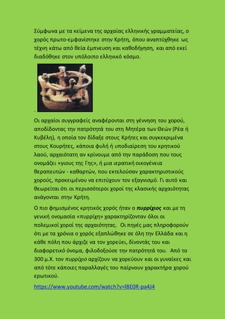 Σύμφωνα με τα κείμενα της αρχαίας ελληνικής γραμματείας, ο
χορός πρωτο-εμφανίστηκε στην Κρήτη, όπου αναπτύχθηκε ως
τέχνη κάτω από θεία έμπνευση και καθοδήγηση, και από εκεί
διαδόθηκε στον υπόλοιπο ελληνικό κόσμο.
.
Οι αρχαίοι συγγραφείς αναφέρονται στη γέννηση του χορού,
αποδίδοντας την πατρότητά του στη Μητέρα των Θεών (Ρέα ή
Κυβέλη), η οποία τον δίδαξε στους Κρήτες και συγκεκριμένα
στους Κουρήτες, κάποια φυλή ή υποδιαίρεση του κρητικού
λαού, αρχαιότατη αν κρίνουμε από την παράδοση που τους
ονομάζει «γιους της Γης», ή μια ιερατική οικογένεια
θεραπευτών - καθαρτών, που εκτελούσαν χαρακτηριστικούς
χορούς, προκειμένου να επιτύχουν τον εξαγνισμό. Γι αυτό και
θεωρείται ότι οι περισσότεροι χοροί της κλασικής αρχαιότητας
ανάγονται στην Κρήτη.
Ο πιο φημισμένος κρητικός χορός ήταν ο πυρρίχιος και με τη
γενική ονομασία «πυρρίχη» χαρακτηρίζονταν όλοι οι
πολεμικοί χοροί της αρχαιότητας. Οι πηγές μας πληροφορούν
ότι με τα χρόνια ο χορός εξαπλώθηκε σε όλη την Ελλάδα και η
κάθε πόλη που άρχιζε να τον χορεύει, δίνοντάς του και
διαφορετικό όνομα, φιλοδοξούσε την πατρότητά του. Από το
300 μ.Χ. τον πυρρίχιο αρχίζουν να χορεύουν και οι γυναίκες και
από τότε κάποιες παραλλαγές του παίρνουν χαρακτήρα χορού
ερωτικού.
https://www.youtube.com/watch?v=lBE0R-pa4J4
 