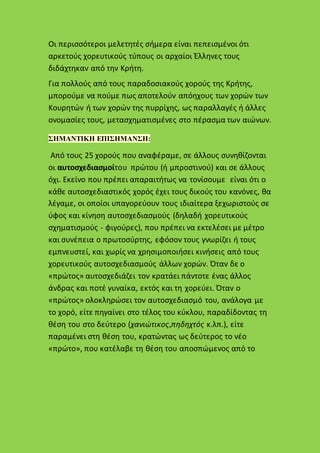 Οι περισσότεροι μελετητές σήμερα είναι πεπεισμένοι ότι
αρκετούς χορευτικούς τύπους οι αρχαίοι Έλληνες τους
διδάχτηκαν από την Κρήτη.
Για πολλούς από τους παραδοσιακούς χορούς της Κρήτης,
μπορούμε να πούμε πως αποτελούν απόηχους των χορών των
Κουρητών ή των χορών της πυρρίχης, ως παραλλαγές ή άλλες
ονομασίες τους, μετασχηματισμένες στο πέρασμα των αιώνων.
ΣΗΜΑΝΤΙΚΗ ΕΠΙΣΗΜΑΝΣΗ:
Από τους 25 χορούς που αναφέραμε, σε άλλους συνηθίζονται
οι αυτοσχεδιασμοίτου πρώτου (ή μπροστινού) και σε άλλους
όχι. Εκείνο που πρέπει απαραιτήτως να τονίσουμε είναι ότι ο
κάθε αυτοσχεδιαστικός χορός έχει τους δικούς του κανόνες, θα
λέγαμε, οι οποίοι υπαγορεύουν τους ιδιαίτερα ξεχωριστούς σε
ύφος και κίνηση αυτοσχεδιασμούς (δηλαδή χορευτικούς
σχηματισμούς - φιγούρες), που πρέπει να εκτελέσει με μέτρο
και συνέπεια ο πρωτοσύρτης, εφόσον τους γνωρίζει ή τους
εμπνευστεί, και χωρίς να χρησιμοποιήσει κινήσεις από τους
χορευτικούς αυτοσχεδιασμούς άλλων χορών. Όταν δε ο
«πρώτος» αυτοσχεδιάζει τον κρατάει πάντοτε ένας άλλος
άνδρας και ποτέ γυναίκα, εκτός και τη χορεύει. Όταν ο
«πρώτος» ολοκληρώσει τον αυτοσχεδιασμό του, ανάλογα με
το χορό, είτε πηγαίνει στο τέλος του κύκλου, παραδίδοντας τη
θέση του στο δεύτερο (χανιώτικος,πηδηχτός κ.λπ.), είτε
παραμένει στη θέση του, κρατώντας ως δεύτερος το νέο
«πρώτο», που κατέλαβε τη θέση του αποσπώμενος από το
 