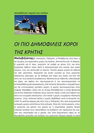 οποιαδήποτε σημείο του κύκλου
ΟΙ ΠΙΟ ΔΗΜΟΦΙΛΕΙΣ ΧΟΡΟΙ
ΤΗΣ ΚΡΗΤΗΣ
Μαλεβιζιώτης:Ο Καστρινός Πηδηχτός ή Μλεβιζίωτης είναι ίσως ο
πιο ζωηρός και αλματώδης χορός της Κρήτης. Αποτελείται από 16 βήματα,
8 μπροστά και 8 πίσω, χορεύετε σε ρυθμό με μέτρο 2/4, και στην
ορχήστρα παίζουν λύρα, βιολί ή ασκομαντούρα στα ορεινά, σαν κύριο
όργανο, ενώ την ακολουθεί το λαούτο. Πολλές φορές μπορεί να παίζεται
και από μαντολίνο. Χορεύεται και αυτός κυκλικά με τους χορευτές
πιασμένους χέρι-χέρι, με τις παλάμες στο ύψος των ώμων και λίγο πιο
κάτω και τους αγκώνες λυγισμένους. Εξελίσσεται με λεβεντιά, ενθουσιασμό
και χάρη, και αφήνει τον πρωτοχορευτή ή την πρωτοχορεύτρια να
αυτοσχεδιάζει χωρίς περιορισμούς. Από πολλούς θεωρείται ο ομορφότερος
και πιο εντυπωσιακός κρητικός χορός. Ο χορός πρωτοχορεύτηκε στην
επαρχία Μαλεβιζίου (εξού και το όνομα Μαλεβιζίωτης) η οποία βρίσκεται
κοντά στο Ηράκλειο ή Κάστρο όπως λεγόταν παλιά, κι από εκεί παίρνει την
άλλη του ονομασία «Καστρινός». Στα Χανιά ο χορός ονομάζεται «Καστρινή
σούστα». Στην υπόλοιπη Κρήτη ο χορός διαδόθηκε κατά τη δεκαετία του
1920. Οι μελέτες σήμερα μας λένε πως ο Πηδηχτός, δεν είναι αναγκαστικά
πολεμικός χορός, αλλά δίνουν δύο εκδοχές. Είναι είτε τελετουργικός, όπου
οι χορευτές και μύστες του χορού με τι αλματώδεις γεμάτες θετική
ενέργεια κινήσεις τους προσπαθούν να αυξήσουν την παραγωγή της γης,
κάτι που υποστηρίζει και η μαγεία, είτε είναι εξαγνιστικός αφού με τις
θορυβώδεις μελωδίες και κινήσεις των χορευτών διώχνει μακριά τα κακά
 