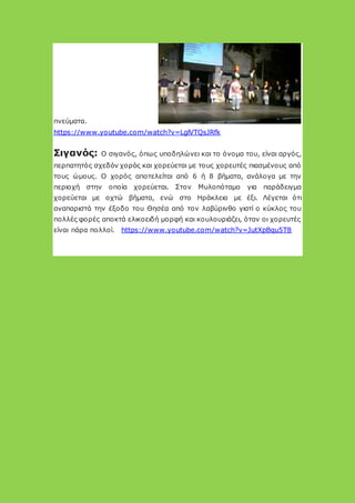 πνεύματα.
https://www.youtube.com/watch?v=LglVTQsJRfk
Σιγανός: Ο σιγανός, όπως υποδηλώνει και το όνομα του, είναι αργός,
περπατητός σχεδόν χορός και χορεύεται με τους χορευτές πιασμένους από
τους ώμους. Ο χορός αποτελείται από 6 ή 8 βήματα, ανάλογα με την
περιοχή στην οποία χορεύεται. Στον Μυλοπόταμο για παράδειγμα
χορεύεται με οχτώ βήματα, ενώ στο Ηράκλειο με έξι. Λέγεται ότι
αναπαριστά την έξοδο του Θησέα από τον λαβύρινθο γιατί ο κύκλος του
πολλές φορές αποκτά ελικοειδή μορφή και κουλουριάζει, όταν οι χορευτές
είναι πάρα πολλοί. https://www.youtube.com/watch?v=JutXpBqu5T8
 