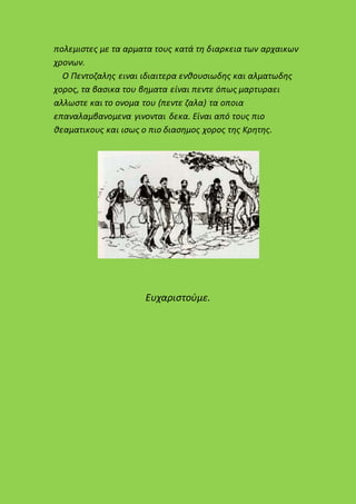 πολεμιστες με τα αρματα τους κατά τη διαρκεια των αρχαικων
χρονων.
Ο Πεντοζαλης ειναι ιδιαιτερα ενθουσιωδης και αλματωδης
χορος, τα βασικα του βηματα είναι πεντε όπως μαρτυραει
αλλωστε και το ονομα του (πεντε ζαλα) τα οποια
επαναλαμβανομενα γινονται δεκα. Είναι από τους πιο
θεαματικους και ισως ο πιο διασημος χορος της Κρητης.
Ευχαριστούμε.
 