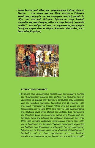 o Κύριο λογοτεχνικό είδος της μεγαλονήσου Κρήτης είναι το
θέατρο στο οποίο ηγετική θέση κατέχει ο Γεώργιος
Χορτάτσης εισηγητής του και κορυφαία ποιητική μορφή. Οι
ρίζες του κρητικού θεάτρου βρίσκονται στην Ιταλική
τραγωδία της αναγέννησης αλλά και στην Ιταλική ‘’comedia
erudita’’ . Δυο ακόμα από τους πιο σημαντικούς συγγραφείς
διασήμων έργων είναι ο Μάρκος Αντωνίου Φώσκολος και ο
Βιτσέντζος Κορνάρος.
ΒΙΤΣΕΝΤΖΟΣ ΚΟΡΝΑΡΟΣ
1.Ένας από τους μεγαλύτερους ποιητές όλων των εποχών ο ποιητής
του ‘’Ερωτοκριτου’’ δηλώνει στον επίλογο του ποιήματος του ότι
γεννήθηκε και έγραψε στην Σητεία. Ο Βιτσέντζος ήταν μικρότερος
γιος του Ιάκωβου Κορνάρου. Γεννήθηκε στις 26 Μαρτίου 1553
στο χωριό Τραπεζούντα Σητείας. Έζησε στο ίδιο μέρος και στο
Πισκοκεφαλο ως το 1587-1590, λίγο πριν το 1590 εγκαταστάθηκε
στο Χάνδακα κοντά στον αδελφό του Ανδρέα. Εκεί παντρεύεται
την Μαριέττα Zeno και συμμετέχει ενεργά στη δημόσια ζωή του
Χάνδακα. Κατά την διάρκεια της φοβερής πανούκλας των ετών
1591-1593 ανέλαβε καθήκοντα υγειονομικού επόπτη στην πόλη
και το διαμέρισμα του Χάνδακα. Έγγραφα οικονομικού χαρακτήρα
και διαθήκες που δημοσίευσε ο καθηγητής Γιάννης Μαυρομάτης,
δείχνουν ότι οι Κορναροι αυτοί ήταν γλωσσικά εξελισσόμενοι. Ο
Βιτσέντζος μετά τη μόνιμη εγκατάσταση του στον Χάνδακα
επισκέπτεται τακτικά και ως τον θάνατο του την ιδιαίτερη πατρίδα
 