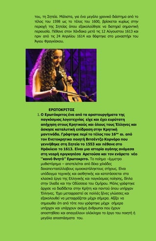 του, τη Σητεία. Μάλιστα, για ένα μεγάλο χρονικό διάστημα από το
τέλος του 1598 ως το τέλος του 1600, βρίσκεται κυρίως στην
περιοχή της Σητείας όπου εξακολούθησε να διατηρεί σημαντική
περιουσία. Πέθανε στον Χάνδακα μετά τις 12 Αύγουστου 1613 και
πριν από τις 24 Απριλίου 1614 και θάφτηκε στο μοναστήρι του
Άγιου Φραγκίσκου.
ΕΡΩΤΟΚΡΙΤΟΣ
1. Ο Ερωτόκριτος ένα από τα αριστουργήματα της
παγκόσμιας λογοτεχνίας είχε και έχει ευρύτατη
απήχηση στους Κρητικούς και όλους τους Έλληνες και
άσκησε καταλυτική επίδραση στην Κρητική
μαντινάδα. Γράφτηκε περί το τέλος του 16ου
αι. από
τον Ενετοκρητικο ποιητή Βιτσέντζο Κορνάρο που
γεννήθηκε στη Σητεία το 1553 και πέθανε στο
Ηράκλειο το 1613. Είναι μια ιστορία αγάπης ανάμεσα
στη νεαρή πριγκηπέσα Αρετούσα και τον ενάρετο νέο
‘’κοινό θνητό’’ Ερωτοκριτο. Το ποίημα –έμμετρο
μυθιστόρημα – αποτελείται από δέκα χιλιάδες
δεκαπεντασύλλαβους ομοιοκατάληκτους στίχους. Είναι
υπόδειγμα τεχνικής και αισθητικής και κατατάσσεται στα
κλασικά έργα της Ελληνικής και παγκόσμιας ποίησης, δίπλα
στην Ιλιαδα και την Οδύσσεια του Ομήρου. Μόλις γράφτηκε
άρχισε να διαδίδεται στην Κρήτη και παντού όπου υπήρχαν
Έλληνες. Έχει μεταφραστεί σε πολλές ξένες γλώσσες και
εξακολουθεί να μεταφράζεται μέχρι σήμερα. Αξίζει να
σημειωθει ότι από τότε που γράφτηκε μέχρι σήμερα
υπήρχαν και υπάρχουν ακόμη άνθρωποι που έχουν
αποστηθίσει και απαγγέλουν ολόκληρο το έργο του ποιητή ή
μεγάλα αποσπάσματα του.
 