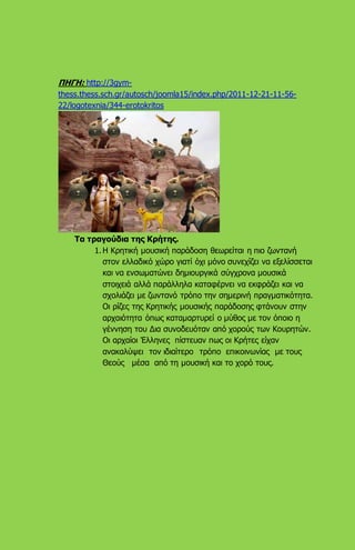 ΠΗΓΗ: http://3gym-
thess.thess.sch.gr/autosch/joomla15/index.php/2011-12-21-11-56-
22/logotexnia/344-erotokritos
Τα τραγούδια της Κρήτης.
1. Η Κρητική μουσική παράδοση θεωρείται η πιο ζωντανή
στον ελλαδικό χώρο γιατί όχι μόνο συνεχίζει να εξελίσσεται
και να ενσωματώνει δημιουργικά σύγχρονα μουσικά
στοιχειά αλλά παράλληλα καταφέρνει να εκφράζει και να
σχολιάζει με ζωντανό τρόπο την σημερινή πραγματικότητα.
Οι ρίζες της Κρητικής μουσικής παράδοσης φτάνουν στην
αρχαιότητα όπως καταμαρτυρεί ο μύθος με τον όποιο η
γέννηση του Δια συνοδευόταν από χορούς των Κουρητών.
Οι αρχαίοι Έλληνες πίστευαν πως οι Κρήτες είχαν
ανακαλύψει τον ιδιαίτερο τρόπο επικοινωνίας με τους
Θεούς μέσα από τη μουσική και το χορό τους.
 