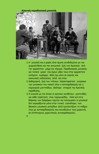 Κρητική παραδοσιακή μουσική.
1. Η μουσική και ο χορός είναι άμεσα συνδεδεμένοι με την
ψυχοσύνθεση και την κοινωνική ζωή των Κρητικών από
την αρχαιότητα μέχρι και σήμερα. Παραδοσιακές μουσικές
και τοπικοί χοροί που έχουν ρίζες τους στην αρχαιότητα
κατέχουν κυρίαρχη θέση όχι μόνο σε γιορτές και
κοινωνικές εκδηλώσεις αλλά και στην
2. Καθημερινή ζωή των ντόπιων. Χαρακτηριστικό γνώρισμα
των μουσικών του νησιού είναι ο αυτοσχεδιασμός και η
σημιουργία μαντινάδων, ιδιαίτερο στοιχειό της Κρητικής
παράδοσης.
3. Η ευκολία με την όποια οι κρητικοί συνθέτουν μαντινάδες
για κάθε περίσταση είναι παρομοιώδης. Αλλά και στην
διάρκεια των διαφόρων εορτών και πανηγυριών οι μουσικοί
δεν περιορίζονται μόνο στην τυπική επανάληψη των
βασικών μουσικών μελωδίων αλλά εμπλουτίζουν το παίξιμο
τους με αυτοσχεδιασμούς που συνοδεύουν τους χορευτές
σε αντίστοιχους χορευτικούς αυτοσχεδιασμούς.
4.
 