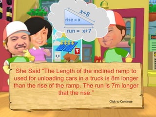 rise = x

                   run = x+7




 She Said “The Length of the inclined ramp to
used for unloading cars in a truck is 8m longer
than the rise of the ramp. The run is 7m longer
                  that the rise.”
                                    Click to Continue
 