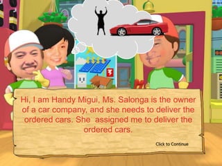 Hi, I am Handy Migui, Ms. Salonga is the owner
of a car company, and she needs to deliver the
 ordered cars. She assigned me to deliver the
                 ordered cars.
                                   Click to Continue
 