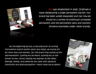 AK was established in 2005. Originally a
name designating a single permanent marker, our
brand has been widely expanded and can now be
found on a variety of previously unrelated
permanent and non-permanent pens and markers
formerly marketed under other brands.
At the beginning we just a manufacturer of writing
instruments (mainly marker pens), but today, we stands for
far more than just markers. It’s the brand that stands up for
self-expression. Letting you be heard, putting you at the
center of your world, helping you express all the ideas,
feelings, moods, and memories you have with absolute
conviction and absolute passion—that’s what we all about!
 