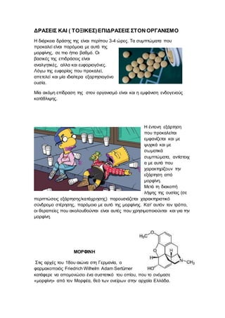 ΔΡΑΣΕΙΣ ΚΑΙ ( ΤΟΞΙΚΕΣ)ΕΠΙΔΡΑΣΕΙΣ ΣΤΟΝ ΟΡΓΑΝΙΣΜΟ
Η διάρκεια δράσης της είναι περίπου 3-4 ώρες. Τα συμπτώματα που
προκαλεί είναι παρόμοια με αυτά της
μορφίνης, σε πιο ήπιο βαθμό. Οι
βασικές της επιδράσεις είναι
αναλγητικές, αλλα και ευφοριογόνες.
Λόγω της ευφορίας που προκαλεί,
απετελεί και μία ιδιαίτερα εξαρτησιογόνο
ουσία.
Μία ακόμη επίδραση της στον οργανισμό είναι και η εμφάνιση ενδογενούς
κατάθλιψης.
Η έντονη εξάρτηση
που προκαλείται
εμφανίζεται και με
ψυχικά και με
σωματικά
συμπτώματα, αντίστοιχ
α με αυτά που
χαρακτηρίζουν την
εξάρτηση από
μορφίνη.
Μετά τη διακοπή
λήψης της ουσίας (σε
περιπτώσεις εξάρτησης/κατάχρησης) παρουσιάζεται χαρακτηριστικό
σύνδρομο στέρησης, παρόμοιο με αυτό της μορφίνης. Κατ’ αυτόν τον τρόπο,
οι θεραπείες που ακολουθούνται είναι αυτές που χρησιμοποιούνται και για την
μορφίνη.
ΜΟΡΦΙΝΗ
Στις αρχές του 18ου αιώνα στη Γερμανία, ο
φαρμακοποιός Friedrich Wilhelm Adam Sertürner
κατάφερε να απομονώσει ένα συστατικό του οπίου, που το ονόμασε
«μορφίνη» από τον Μορφέα, θεό των ονείρων στην αρχαία Ελλάδα.
 