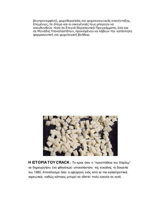 βουπρενορφίνη), ψυχοθεραπείας και ψυχοκοινωνικής επανένταξης.
Επομένως, τα άτομα και οι οικογένειές τους μπορούν να
απευθυνθούν τόσο σε Στεγνά Θεραπευτικά Προγράμματα, όσο και
σε Μονάδες Υποκαταστάτων, προκειμένου να λάβουν την κατάλληλη
φαρμακευτική και ψυχολογική βοήθεια.
Η ΙΣΤΟΡΙΑΤΟΥ CRACK : Το κρακ ήταν η “προσπάθεια του Χάρλεμ”
να δημιουργήσει ένα φθηνότερο υποκατάστατο της κοκαΐνης τη δεκαετία
του 1980. Αποτέλεσμα ήταν η εφεύρεση ενός από τα πιο καταστρεπτικά
ναρκωτικά, καθώς κάποιος μπορεί να εθιστεί πολύ εύκολα σε αυτό.
 