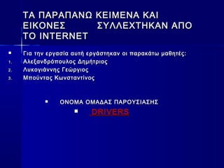 ΤΑ ΠΑΡΑΠΑΝΩ ΚΕΙΜΕΝΑ ΚΑΙΤΑ ΠΑΡΑΠΑΝΩ ΚΕΙΜΕΝΑ ΚΑΙ
ΕΙΚΟΝΕΣΕΙΚΟΝΕΣ ΣΥΛΛΕΧΤΗΚΑΝ ΑΠΟΣΥΛΛΕΧΤΗΚΑΝ ΑΠΟ
TO INTERNETTO INTERNET
 Για την εργασία αυτή εργάστηκαν οι παρακάτω μαθητές:Για την εργασία αυτή εργάστηκαν οι παρακάτω μαθητές:
1.1. Αλεξανδρόπουλος ΔημήτριοςΑλεξανδρόπουλος Δημήτριος
2.2. ΛυκΛυκooγιάννης Γεώργιοςγιάννης Γεώργιος
3.3. Μπούντας ΚωνσταντίνοςΜπούντας Κωνσταντίνος
 ΟΝΟΜΑ ΟΜΑΔΑΣ ΠΑΡΟΥΣΙΑΣΗΣΟΝΟΜΑ ΟΜΑΔΑΣ ΠΑΡΟΥΣΙΑΣΗΣ
 DRIVERSDRIVERS
 