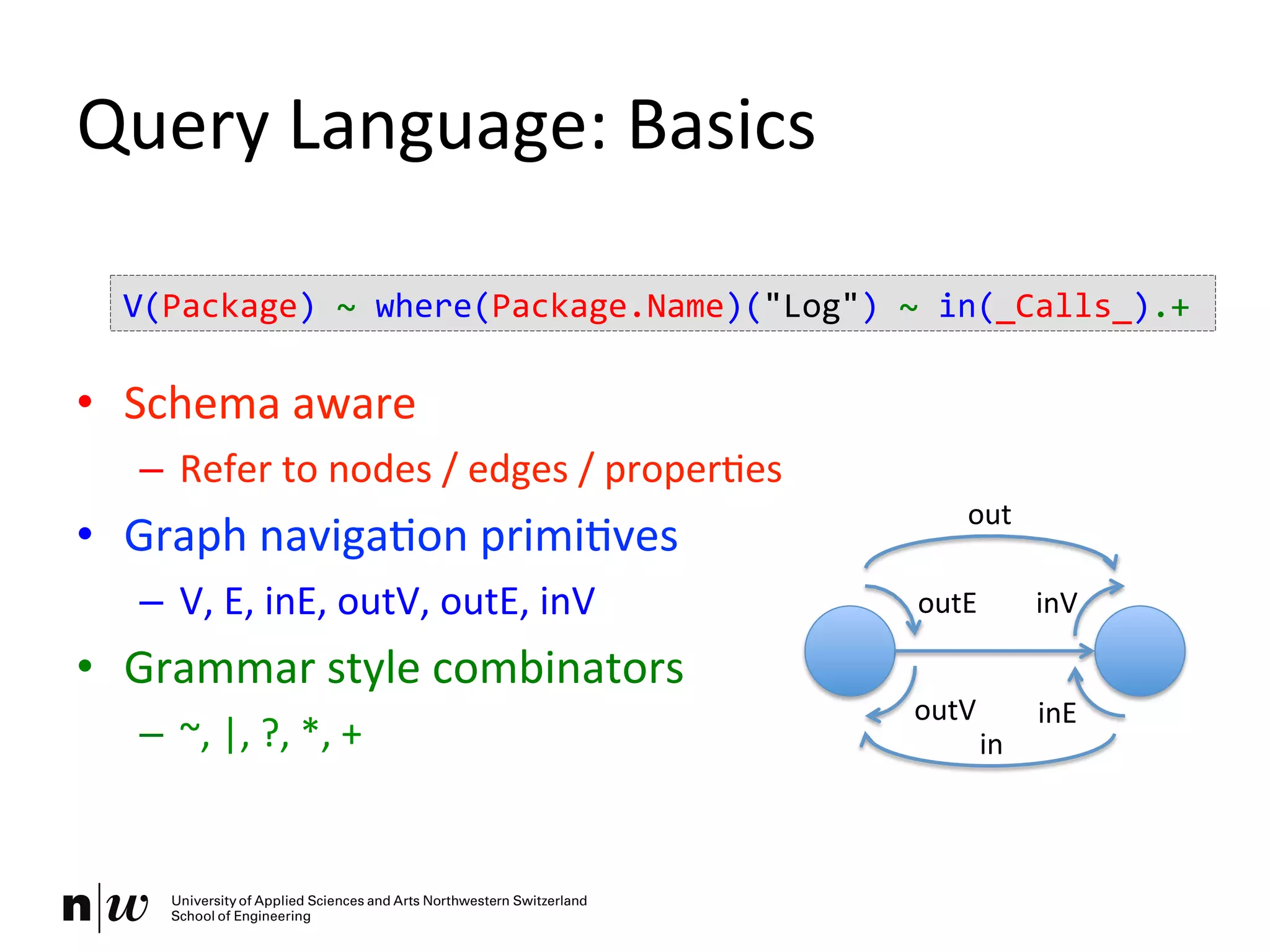Query	
  Language:	
  Basics	
  
•  Schema	
  aware	
  
–  Refer	
  to	
  nodes	
  /	
  edges	
  /	
  properKes	
  
•  Graph	
  navigaKon	
  primiKves	
  
–  V,	
  E,	
  inE,	
  outV,	
  outE,	
  inV	
  
•  Grammar	
  style	
  combinators	
  
–  ~,	
  |,	
  ?,	
  *,	
  +	
  
outE	
   inV	
  
inE	
  outV	
  
out	
  
in	
  
V(Package)	
  ~	
  where(Package.Name)("Log")	
  ~	
  in(_Calls_).+	
  
 