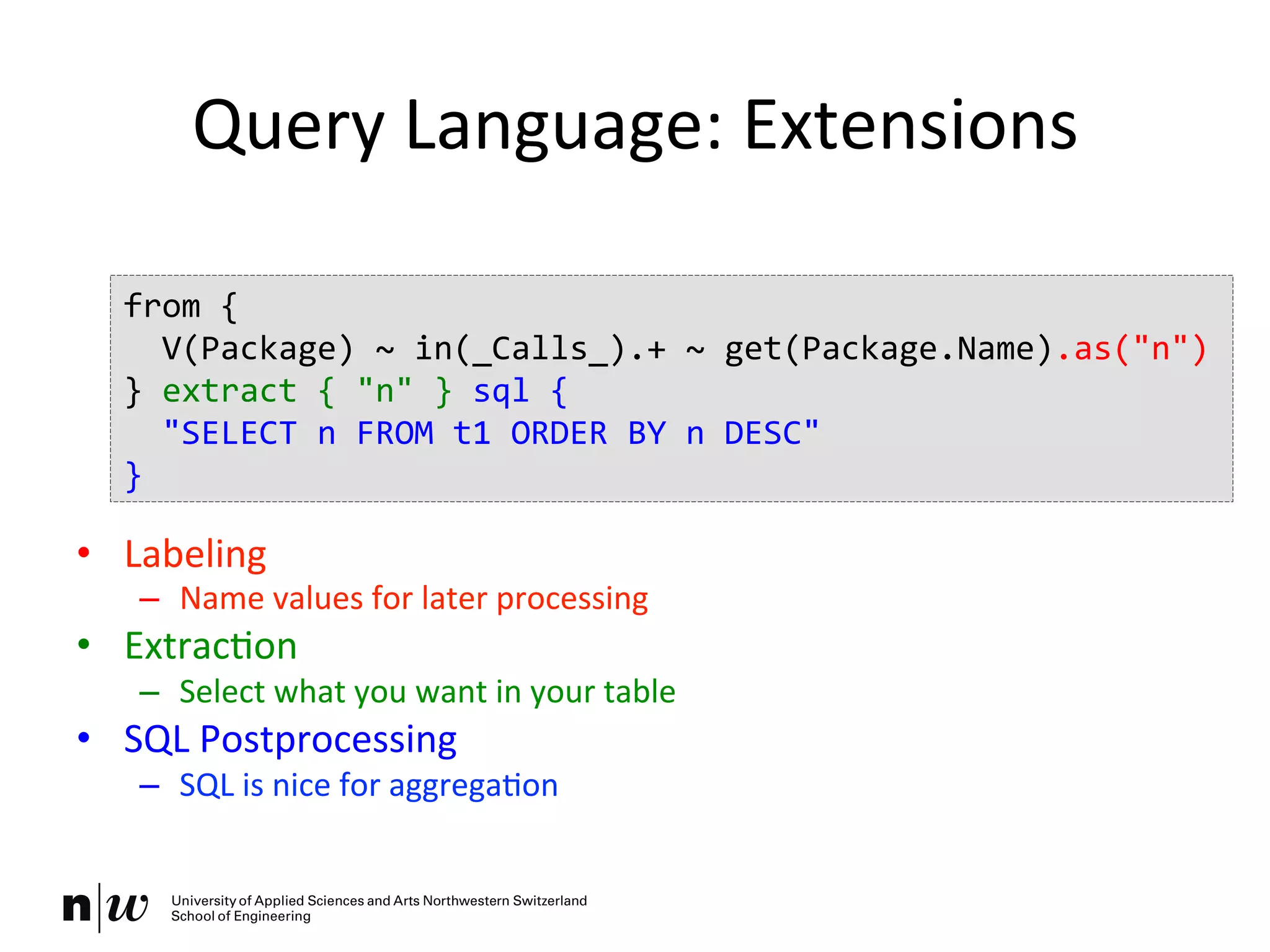 Query	
  Language:	
  Extensions	
  
	
  
	
  
	
  
•  Labeling	
  
–  Name	
  values	
  for	
  later	
  processing	
  
•  ExtracKon	
  
–  Select	
  what	
  you	
  want	
  in	
  your	
  table	
  
•  SQL	
  Postprocessing	
  
–  SQL	
  is	
  nice	
  for	
  aggregaKon	
  
from	
  {	
  
	
  	
  V(Package)	
  ~	
  in(_Calls_).+	
  ~	
  get(Package.Name).as("n")	
  
}	
  extract	
  {	
  "n"	
  }	
  sql	
  {	
  
	
  	
  "SELECT	
  n	
  FROM	
  t1	
  ORDER	
  BY	
  n	
  DESC"	
  
}	
  
 