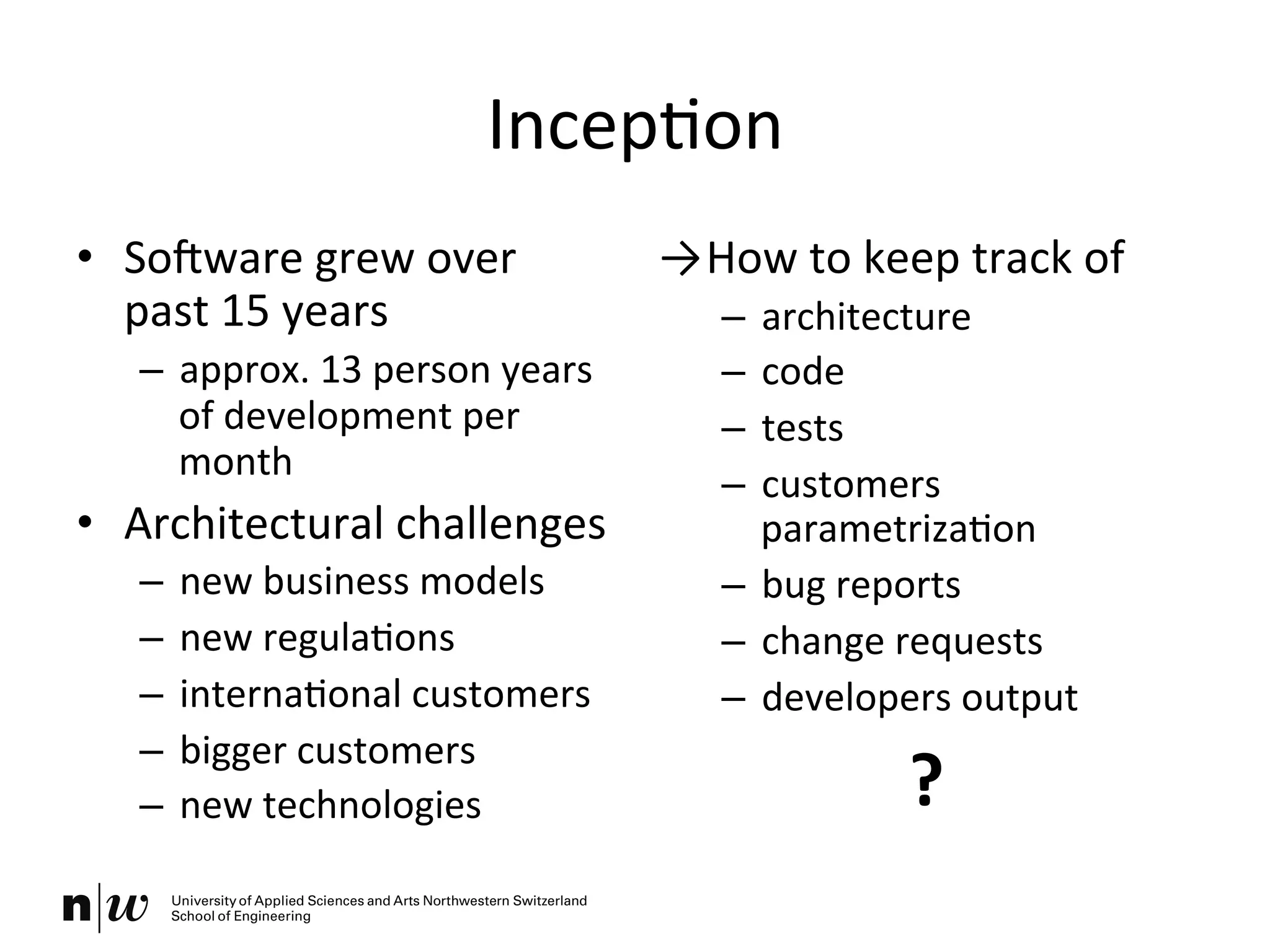 IncepKon	
  
•  SoOware	
  grew	
  over	
  
past	
  15	
  years	
  
–  approx.	
  13	
  person	
  years	
  
of	
  development	
  per	
  
month	
  
•  Architectural	
  challenges	
  
–  new	
  business	
  models	
  
–  new	
  regulaKons	
  
–  internaKonal	
  customers	
  
–  bigger	
  customers	
  
–  new	
  technologies	
  
→ How	
  to	
  keep	
  track	
  of	
  
–  architecture	
  
–  code	
  
–  tests	
  
–  customers	
  
parametrizaKon	
  
–  bug	
  reports	
  
–  change	
  requests	
  
–  developers	
  output	
  
?	
  
 
