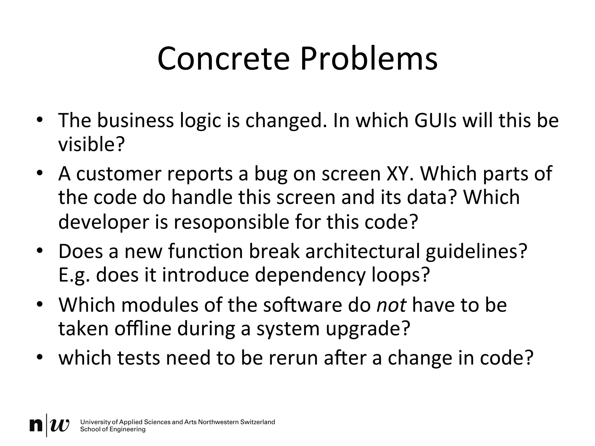 Concrete	
  Problems	
  
•  The	
  business	
  logic	
  is	
  changed.	
  In	
  which	
  GUIs	
  will	
  this	
  be	
  
visible?	
  
•  A	
  customer	
  reports	
  a	
  bug	
  on	
  screen	
  XY.	
  Which	
  parts	
  of	
  
the	
  code	
  do	
  handle	
  this	
  screen	
  and	
  its	
  data?	
  Which	
  
developer	
  is	
  resoponsible	
  for	
  this	
  code?	
  
•  Does	
  a	
  new	
  funcKon	
  break	
  architectural	
  guidelines?	
  
E.g.	
  does	
  it	
  introduce	
  dependency	
  loops?	
  
•  Which	
  modules	
  of	
  the	
  soOware	
  do	
  not	
  have	
  to	
  be	
  
taken	
  oﬄine	
  during	
  a	
  system	
  upgrade?	
  
•  which	
  tests	
  need	
  to	
  be	
  rerun	
  aOer	
  a	
  change	
  in	
  code?	
  
 