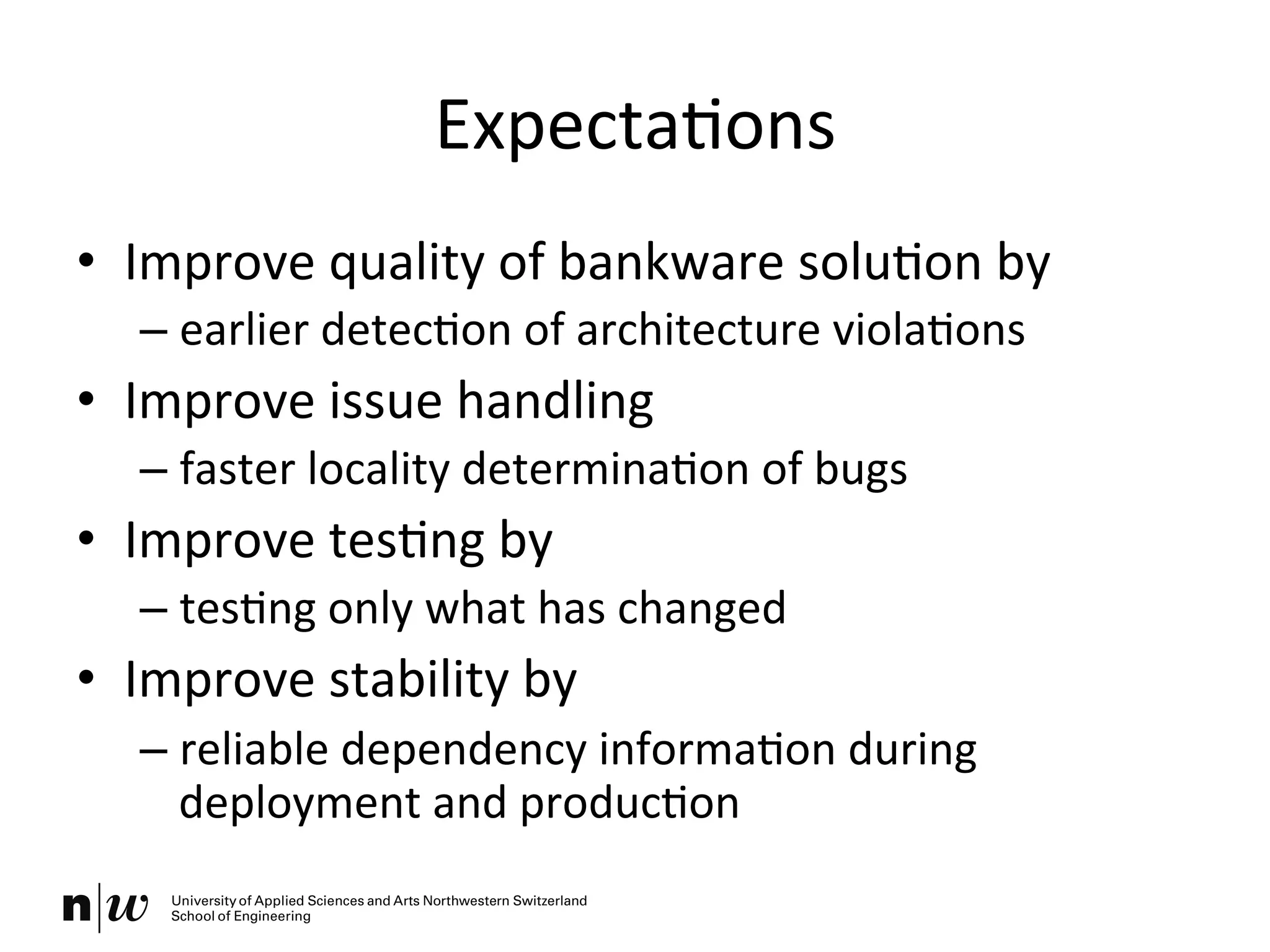 ExpectaKons	
  
•  Improve	
  quality	
  of	
  bankware	
  soluKon	
  by	
  
– earlier	
  detecKon	
  of	
  architecture	
  violaKons	
  
•  Improve	
  issue	
  handling	
  
– faster	
  locality	
  determinaKon	
  of	
  bugs	
  
•  Improve	
  tesKng	
  by	
  
– tesKng	
  only	
  what	
  has	
  changed	
  
•  Improve	
  stability	
  by	
  
– reliable	
  dependency	
  informaKon	
  during	
  
deployment	
  and	
  producKon	
  
 