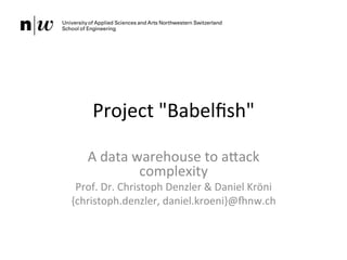 Project	
  "Babelﬁsh"	
  
A	
  data	
  warehouse	
  to	
  a5ack	
  
complexity	
  
Prof.	
  Dr.	
  Christoph	
  Denzler	
  &	
  Daniel	
  Kröni	
  
{christoph.denzler,	
  daniel.kroeni}@Inw.ch	
  
 