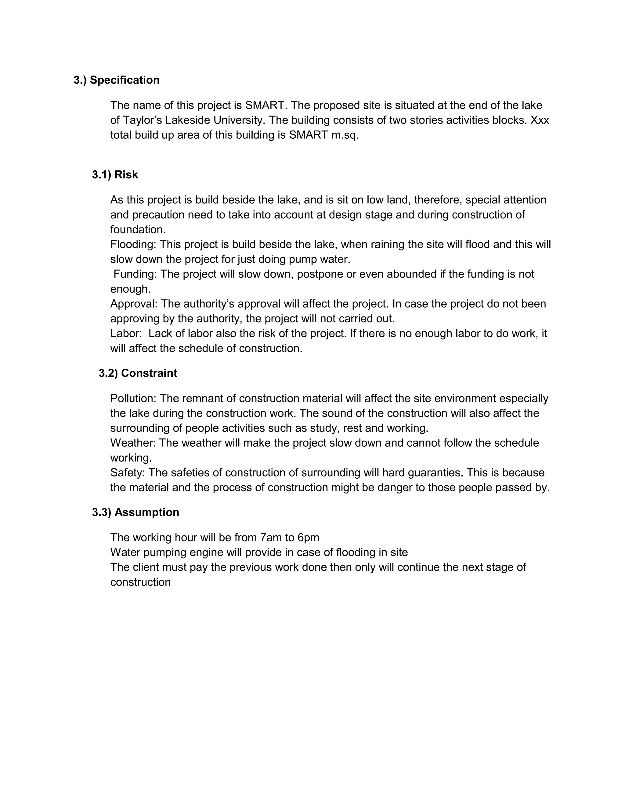 3.) Specification
The name of this project is SMART. The proposed site is situated at the end of the lake
of Taylor’s Lakeside University. The building consists of two stories activities blocks. Xxx
total build up area of this building is SMART m.sq.
3.1) Risk
As this project is build beside the lake, and is sit on low land, therefore, special attention
and precaution need to take into account at design stage and during construction of
foundation.
Flooding: This project is build beside the lake, when raining the site will flood and this will
slow down the project for just doing pump water.
Funding: The project will slow down, postpone or even abounded if the funding is not
enough.
Approval: The authority’s approval will affect the project. In case the project do not been
approving by the authority, the project will not carried out.
Labor: Lack of labor also the risk of the project. If there is no enough labor to do work, it
will affect the schedule of construction.
3.2) Constraint
Pollution: The remnant of construction material will affect the site environment especially
the lake during the construction work. The sound of the construction will also affect the
surrounding of people activities such as study, rest and working.
Weather: The weather will make the project slow down and cannot follow the schedule
working.
Safety: The safeties of construction of surrounding will hard guaranties. This is because
the material and the process of construction might be danger to those people passed by.
3.3) Assumption
The working hour will be from 7am to 6pm
Water pumping engine will provide in case of flooding in site
The client must pay the previous work done then only will continue the next stage of
construction
 