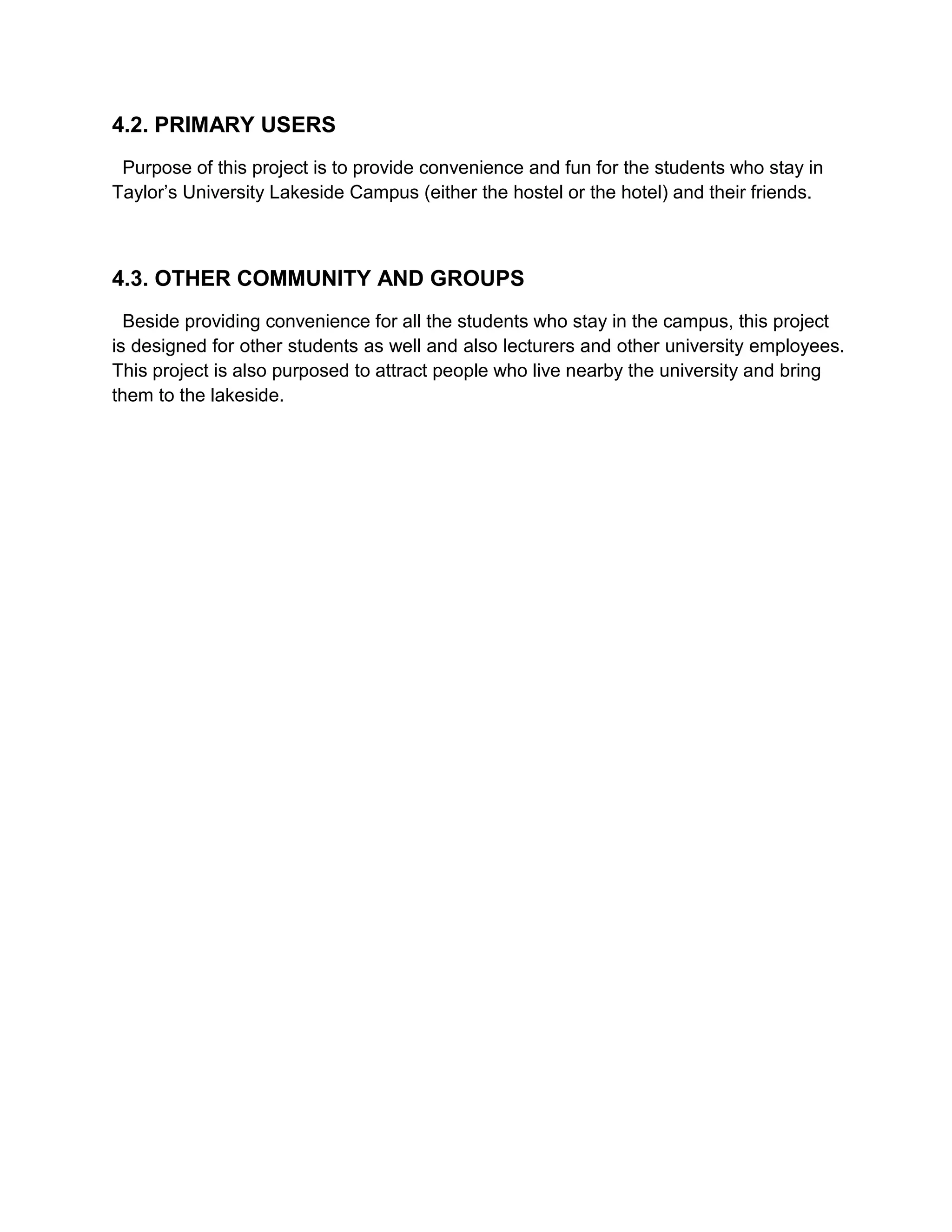 4.2. PRIMARY USERS
Purpose of this project is to provide convenience and fun for the students who stay in
Taylor’s University Lakeside Campus (either the hostel or the hotel) and their friends.
4.3. OTHER COMMUNITY AND GROUPS
Beside providing convenience for all the students who stay in the campus, this project
is designed for other students as well and also lecturers and other university employees.
This project is also purposed to attract people who live nearby the university and bring
them to the lakeside.
 