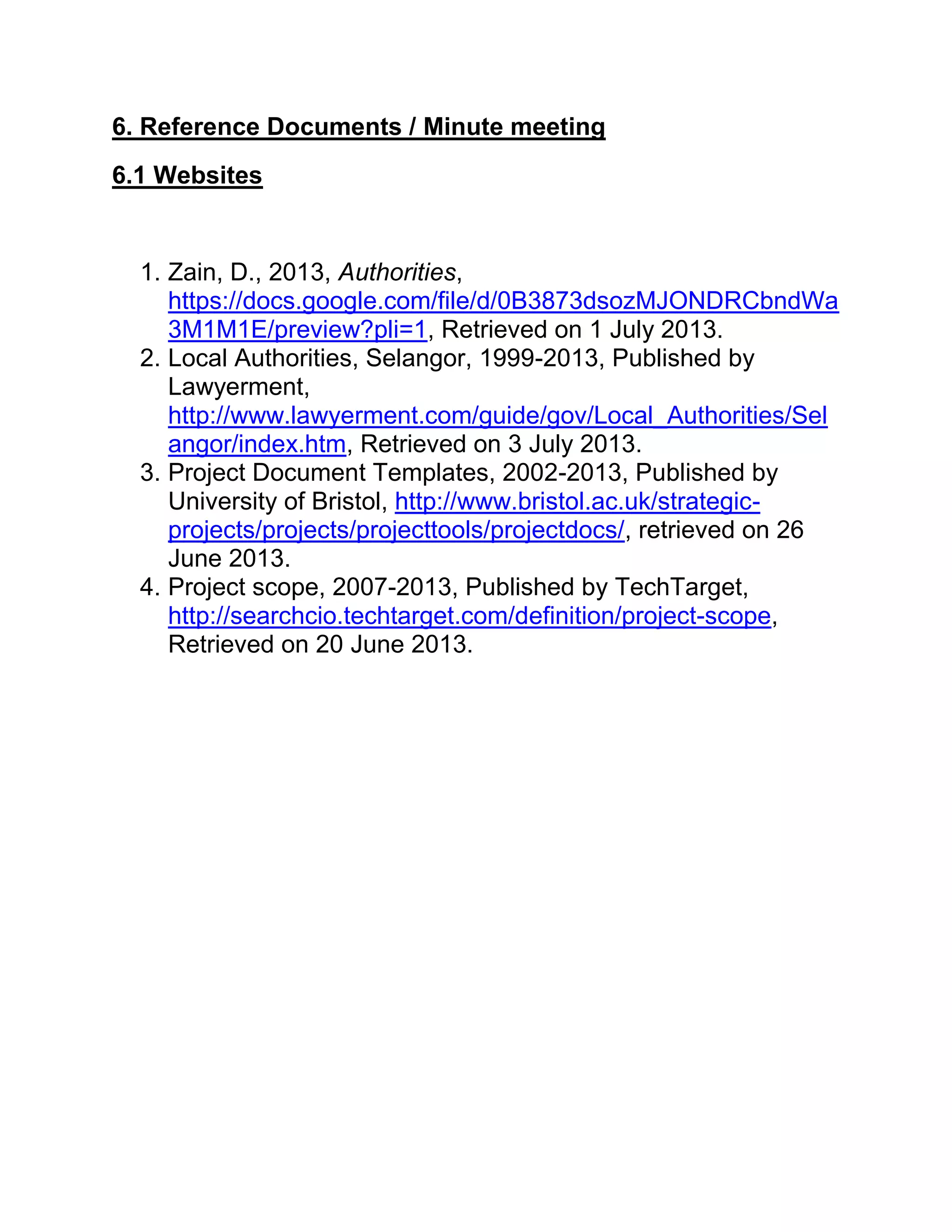 6. Reference Documents / Minute meeting
6.1 Websites
1. Zain, D., 2013, Authorities,
https://docs.google.com/file/d/0B3873dsozMJONDRCbndWa
3M1M1E/preview?pli=1, Retrieved on 1 July 2013.
2. Local Authorities, Selangor, 1999-2013, Published by
Lawyerment,
http://www.lawyerment.com/guide/gov/Local_Authorities/Sel
angor/index.htm, Retrieved on 3 July 2013.
3. Project Document Templates, 2002-2013, Published by
University of Bristol, http://www.bristol.ac.uk/strategic-
projects/projects/projecttools/projectdocs/, retrieved on 26
June 2013.
4. Project scope, 2007-2013, Published by TechTarget,
http://searchcio.techtarget.com/definition/project-scope,
Retrieved on 20 June 2013.
 