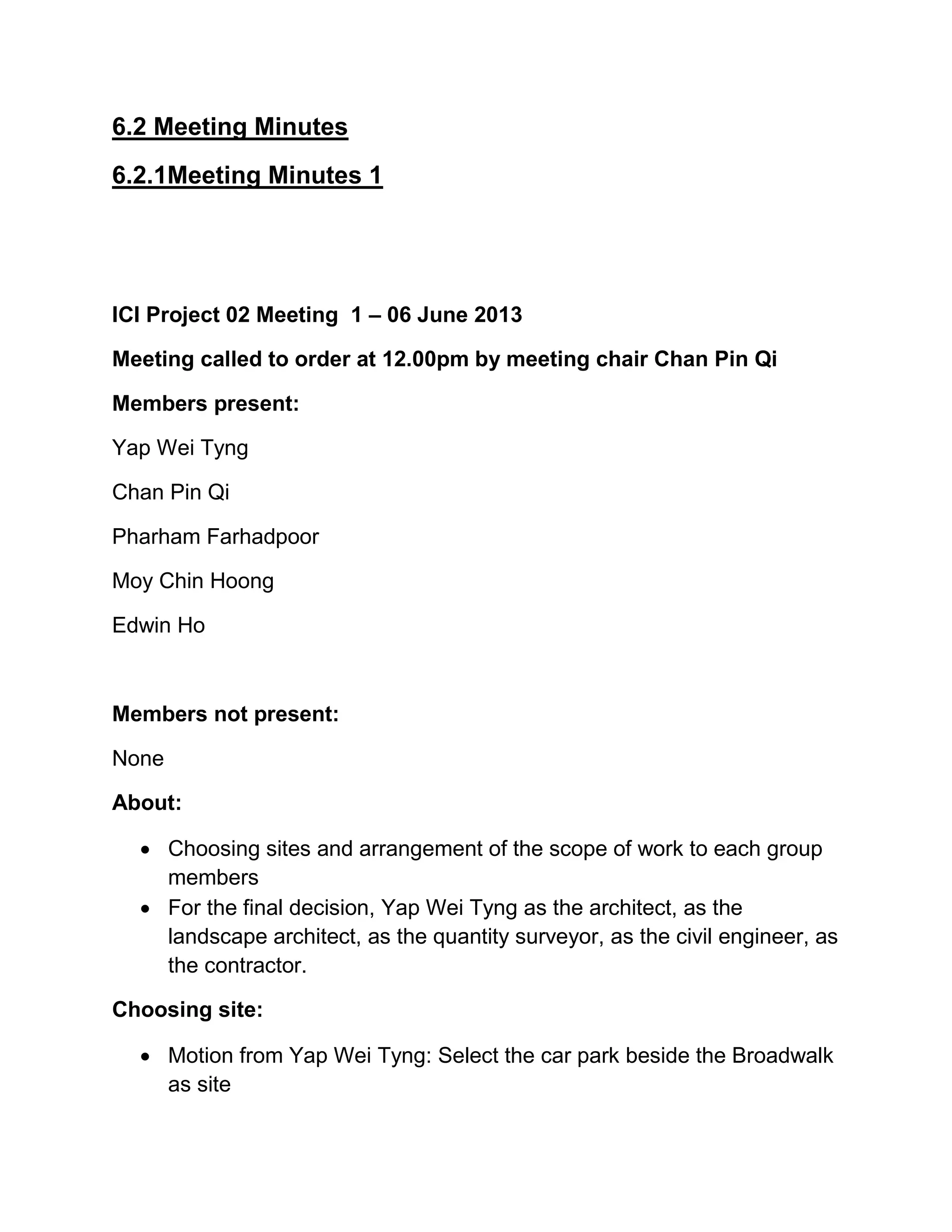 6.2 Meeting Minutes
6.2.1Meeting Minutes 1
ICI Project 02 Meeting 1 – 06 June 2013
Meeting called to order at 12.00pm by meeting chair Chan Pin Qi
Members present:
Yap Wei Tyng
Chan Pin Qi
Pharham Farhadpoor
Moy Chin Hoong
Edwin Ho
Members not present:
None
About:
 Choosing sites and arrangement of the scope of work to each group
members
 For the final decision, Yap Wei Tyng as the architect, as the
landscape architect, as the quantity surveyor, as the civil engineer, as
the contractor.
Choosing site:
 Motion from Yap Wei Tyng: Select the car park beside the Broadwalk
as site
 