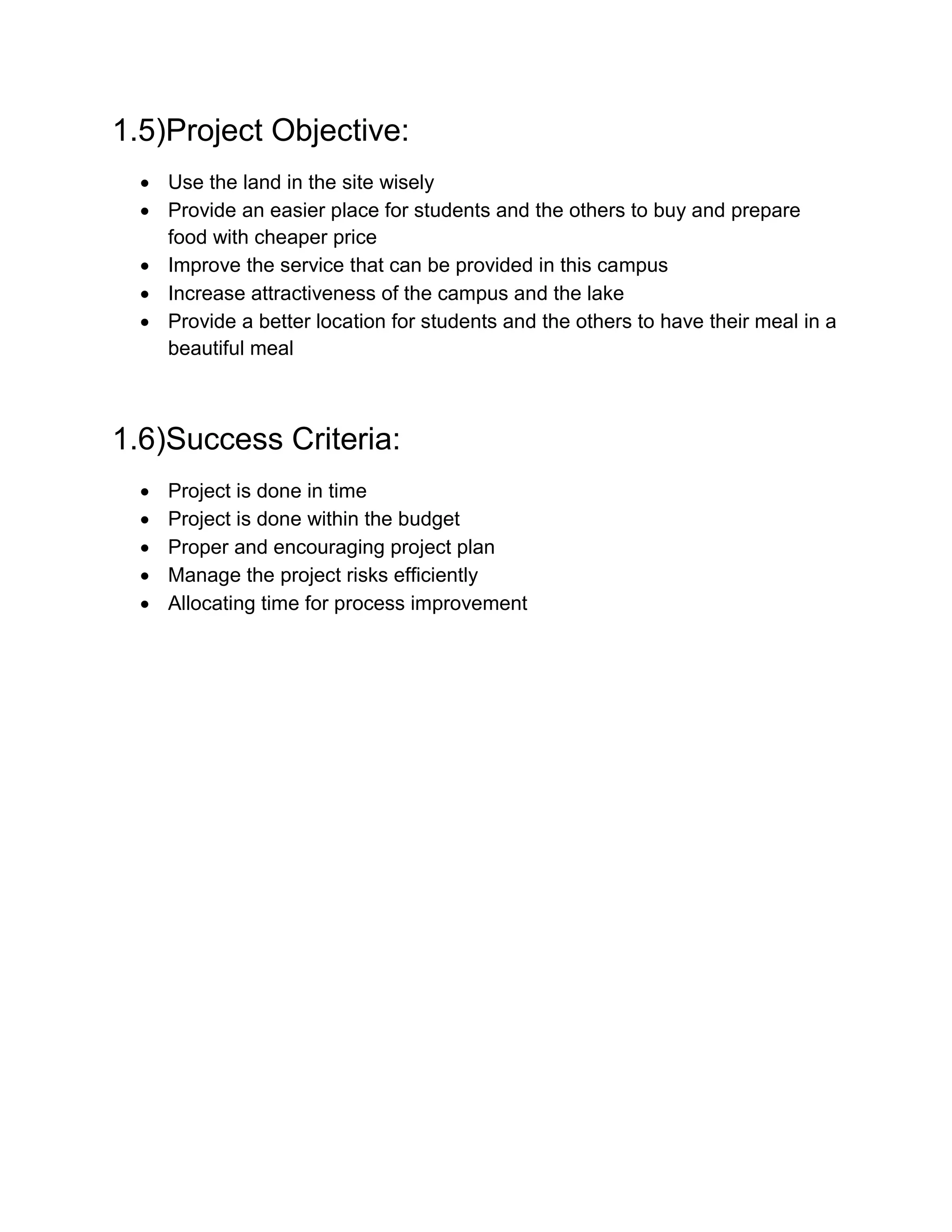 1.5)Project Objective:
 Use the land in the site wisely
 Provide an easier place for students and the others to buy and prepare
food with cheaper price
 Improve the service that can be provided in this campus
 Increase attractiveness of the campus and the lake
 Provide a better location for students and the others to have their meal in a
beautiful meal
1.6)Success Criteria:
 Project is done in time
 Project is done within the budget
 Proper and encouraging project plan
 Manage the project risks efficiently
 Allocating time for process improvement
 
