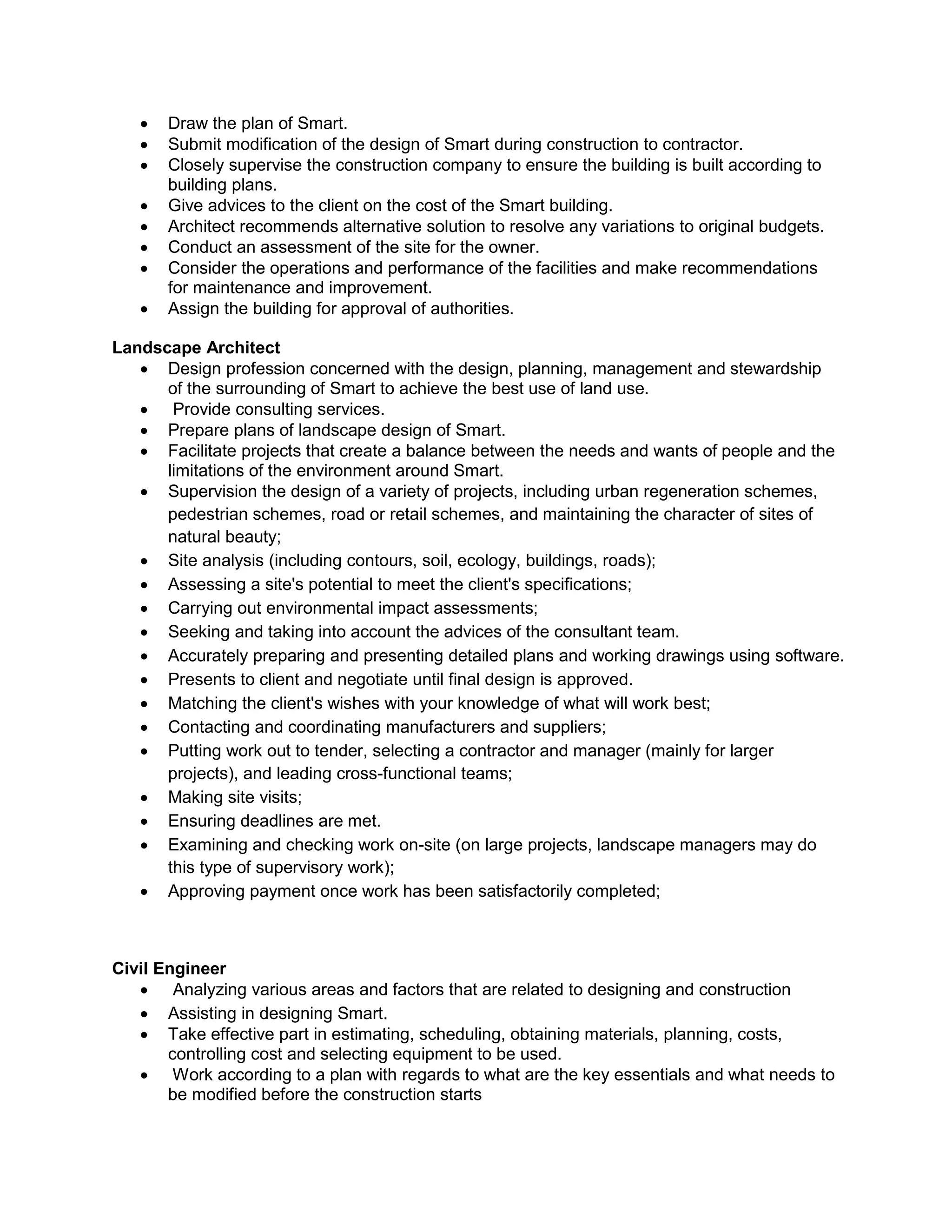  Draw the plan of Smart.
 Submit modification of the design of Smart during construction to contractor.
 Closely supervise the construction company to ensure the building is built according to
building plans.
 Give advices to the client on the cost of the Smart building.
 Architect recommends alternative solution to resolve any variations to original budgets.
 Conduct an assessment of the site for the owner.
 Consider the operations and performance of the facilities and make recommendations
for maintenance and improvement.
 Assign the building for approval of authorities.
Landscape Architect
 Design profession concerned with the design, planning, management and stewardship
of the surrounding of Smart to achieve the best use of land use.
 Provide consulting services.
 Prepare plans of landscape design of Smart.
 Facilitate projects that create a balance between the needs and wants of people and the
limitations of the environment around Smart.
 Supervision the design of a variety of projects, including urban regeneration schemes,
pedestrian schemes, road or retail schemes, and maintaining the character of sites of
natural beauty;
 Site analysis (including contours, soil, ecology, buildings, roads);
 Assessing a site's potential to meet the client's specifications;
 Carrying out environmental impact assessments;
 Seeking and taking into account the advices of the consultant team.
 Accurately preparing and presenting detailed plans and working drawings using software.
 Presents to client and negotiate until final design is approved.
 Matching the client's wishes with your knowledge of what will work best;
 Contacting and coordinating manufacturers and suppliers;
 Putting work out to tender, selecting a contractor and manager (mainly for larger
projects), and leading cross-functional teams;
 Making site visits;
 Ensuring deadlines are met.
 Examining and checking work on-site (on large projects, landscape managers may do
this type of supervisory work);
 Approving payment once work has been satisfactorily completed;
Civil Engineer
 Analyzing various areas and factors that are related to designing and construction
 Assisting in designing Smart.
 Take effective part in estimating, scheduling, obtaining materials, planning, costs,
controlling cost and selecting equipment to be used.
 Work according to a plan with regards to what are the key essentials and what needs to
be modified before the construction starts
 