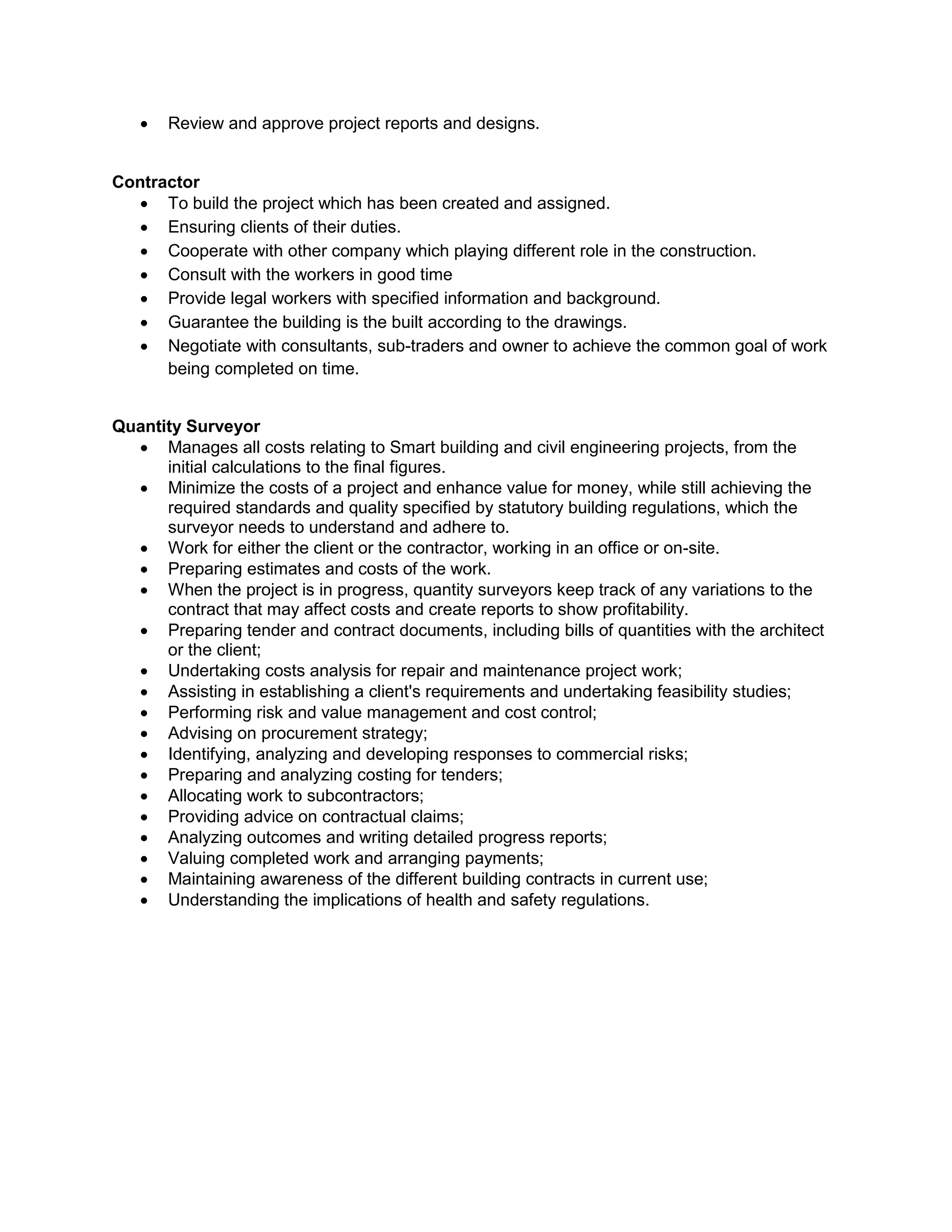  Review and approve project reports and designs.
Contractor
 To build the project which has been created and assigned.
 Ensuring clients of their duties.
 Cooperate with other company which playing different role in the construction.
 Consult with the workers in good time
 Provide legal workers with specified information and background.
 Guarantee the building is the built according to the drawings.
 Negotiate with consultants, sub-traders and owner to achieve the common goal of work
being completed on time.
Quantity Surveyor
 Manages all costs relating to Smart building and civil engineering projects, from the
initial calculations to the final figures.
 Minimize the costs of a project and enhance value for money, while still achieving the
required standards and quality specified by statutory building regulations, which the
surveyor needs to understand and adhere to.
 Work for either the client or the contractor, working in an office or on-site.
 Preparing estimates and costs of the work.
 When the project is in progress, quantity surveyors keep track of any variations to the
contract that may affect costs and create reports to show profitability.
 Preparing tender and contract documents, including bills of quantities with the architect
or the client;
 Undertaking costs analysis for repair and maintenance project work;
 Assisting in establishing a client's requirements and undertaking feasibility studies;
 Performing risk and value management and cost control;
 Advising on procurement strategy;
 Identifying, analyzing and developing responses to commercial risks;
 Preparing and analyzing costing for tenders;
 Allocating work to subcontractors;
 Providing advice on contractual claims;
 Analyzing outcomes and writing detailed progress reports;
 Valuing completed work and arranging payments;
 Maintaining awareness of the different building contracts in current use;
 Understanding the implications of health and safety regulations.
 