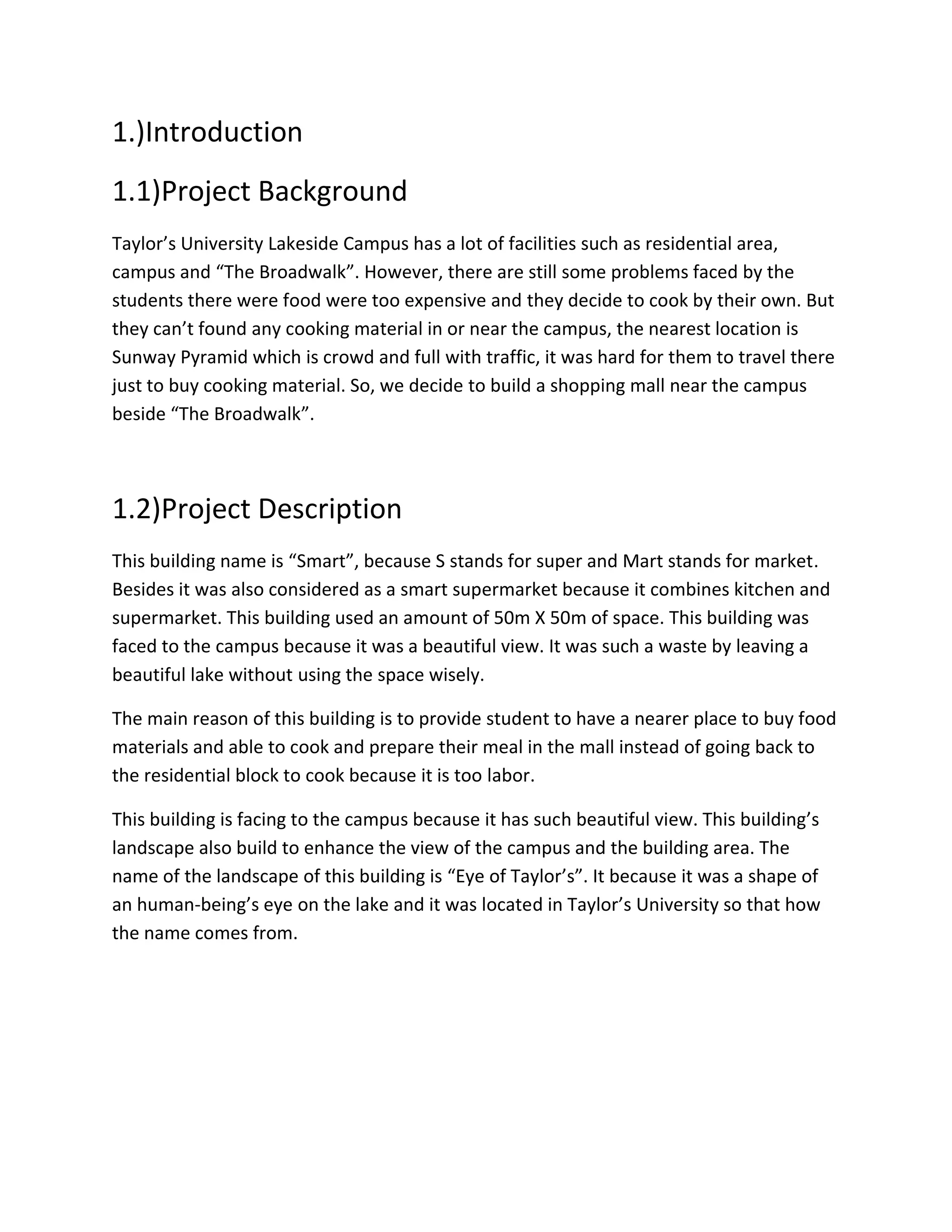 1.)Introduction
1.1)Project Background
Taylor’s University Lakeside Campus has a lot of facilities such as residential area,
campus and “The Broadwalk”. However, there are still some problems faced by the
students there were food were too expensive and they decide to cook by their own. But
they can’t found any cooking material in or near the campus, the nearest location is
Sunway Pyramid which is crowd and full with traffic, it was hard for them to travel there
just to buy cooking material. So, we decide to build a shopping mall near the campus
beside “The Broadwalk”.
1.2)Project Description
This building name is “Smart”, because S stands for super and Mart stands for market.
Besides it was also considered as a smart supermarket because it combines kitchen and
supermarket. This building used an amount of 50m X 50m of space. This building was
faced to the campus because it was a beautiful view. It was such a waste by leaving a
beautiful lake without using the space wisely.
The main reason of this building is to provide student to have a nearer place to buy food
materials and able to cook and prepare their meal in the mall instead of going back to
the residential block to cook because it is too labor.
This building is facing to the campus because it has such beautiful view. This building’s
landscape also build to enhance the view of the campus and the building area. The
name of the landscape of this building is “Eye of Taylor’s”. It because it was a shape of
an human-being’s eye on the lake and it was located in Taylor’s University so that how
the name comes from.
 