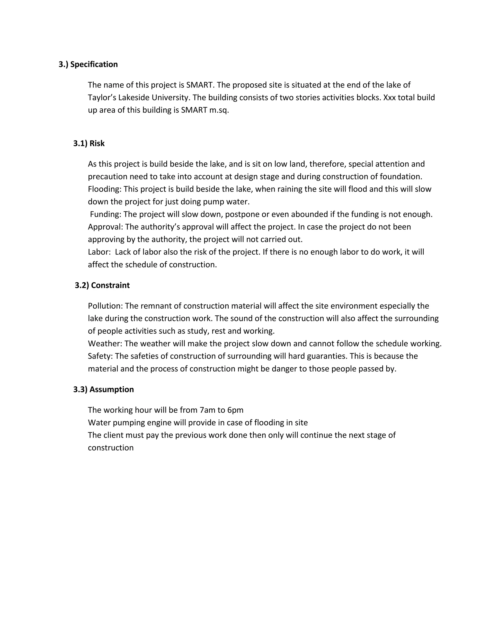 3.) Specification
The name of this project is SMART. The proposed site is situated at the end of the lake of
Taylor’s Lakeside University. The building consists of two stories activities blocks. Xxx total build
up area of this building is SMART m.sq.
3.1) Risk
As this project is build beside the lake, and is sit on low land, therefore, special attention and
precaution need to take into account at design stage and during construction of foundation.
Flooding: This project is build beside the lake, when raining the site will flood and this will slow
down the project for just doing pump water.
Funding: The project will slow down, postpone or even abounded if the funding is not enough.
Approval: The authority’s approval will affect the project. In case the project do not been
approving by the authority, the project will not carried out.
Labor: Lack of labor also the risk of the project. If there is no enough labor to do work, it will
affect the schedule of construction.
3.2) Constraint
Pollution: The remnant of construction material will affect the site environment especially the
lake during the construction work. The sound of the construction will also affect the surrounding
of people activities such as study, rest and working.
Weather: The weather will make the project slow down and cannot follow the schedule working.
Safety: The safeties of construction of surrounding will hard guaranties. This is because the
material and the process of construction might be danger to those people passed by.
3.3) Assumption
The working hour will be from 7am to 6pm
Water pumping engine will provide in case of flooding in site
The client must pay the previous work done then only will continue the next stage of
construction
 