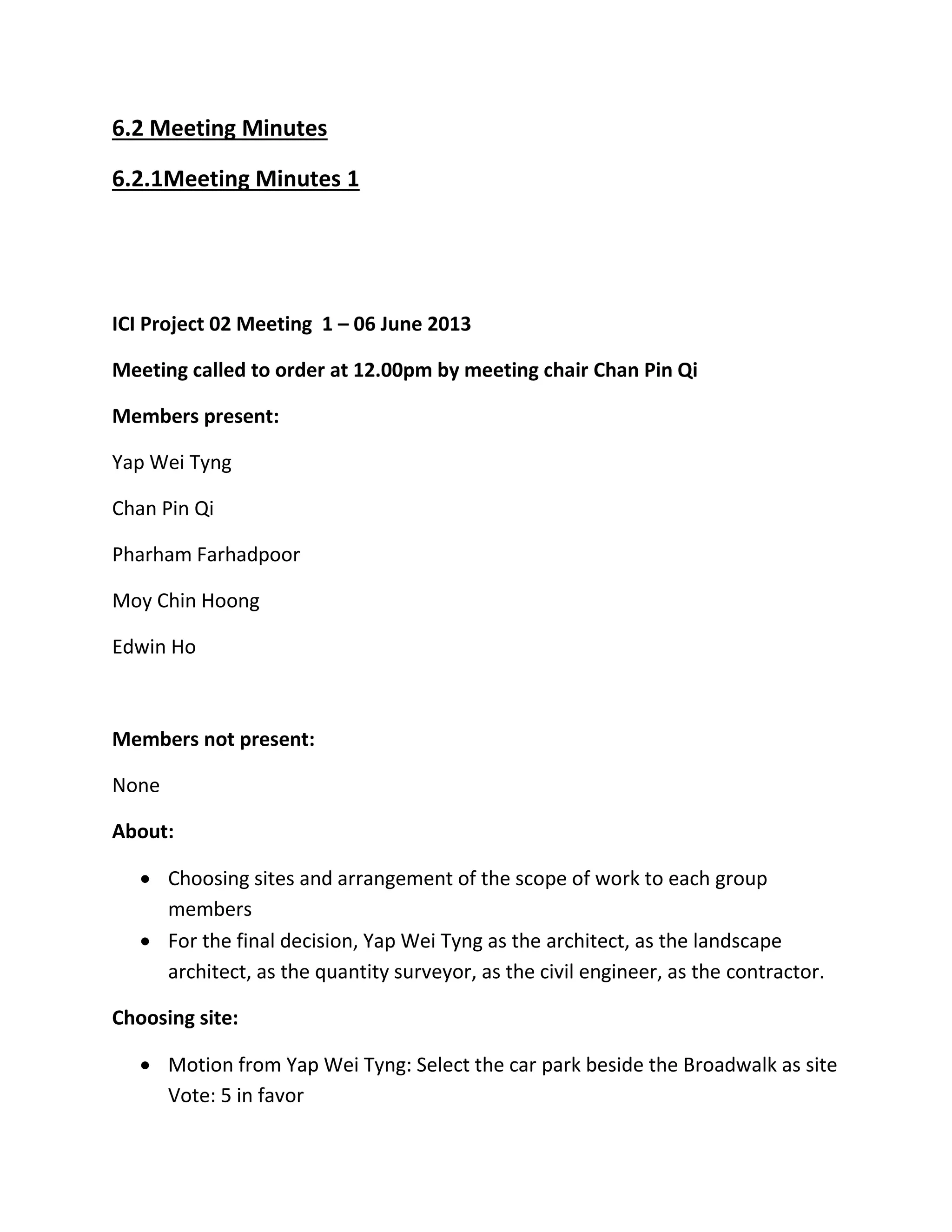 6.2 Meeting Minutes
6.2.1Meeting Minutes 1
ICI Project 02 Meeting 1 – 06 June 2013
Meeting called to order at 12.00pm by meeting chair Chan Pin Qi
Members present:
Yap Wei Tyng
Chan Pin Qi
Pharham Farhadpoor
Moy Chin Hoong
Edwin Ho
Members not present:
None
About:
 Choosing sites and arrangement of the scope of work to each group
members
 For the final decision, Yap Wei Tyng as the architect, as the landscape
architect, as the quantity surveyor, as the civil engineer, as the contractor.
Choosing site:
 Motion from Yap Wei Tyng: Select the car park beside the Broadwalk as site
Vote: 5 in favor
 