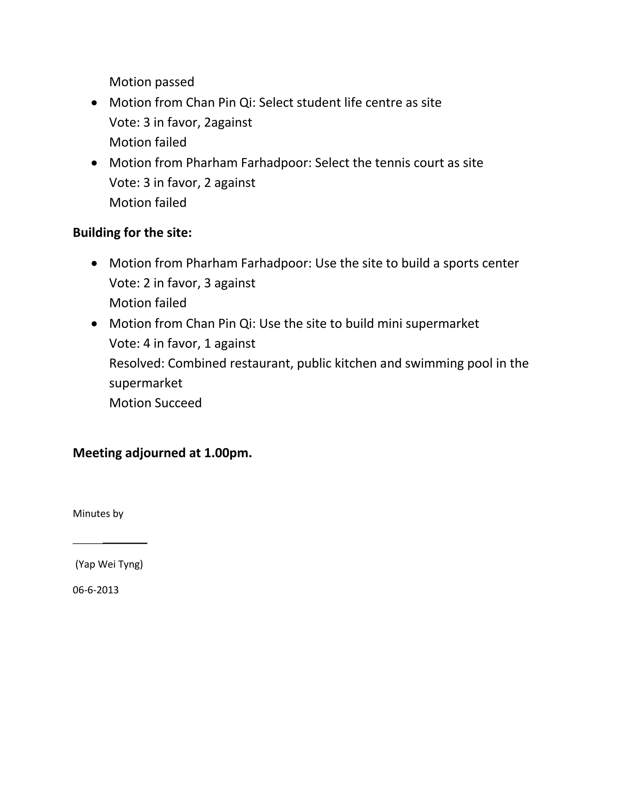 Motion passed
 Motion from Chan Pin Qi: Select student life centre as site
Vote: 3 in favor, 2against
Motion failed
 Motion from Pharham Farhadpoor: Select the tennis court as site
Vote: 3 in favor, 2 against
Motion failed
Building for the site:
 Motion from Pharham Farhadpoor: Use the site to build a sports center
Vote: 2 in favor, 3 against
Motion failed
 Motion from Chan Pin Qi: Use the site to build mini supermarket
Vote: 4 in favor, 1 against
Resolved: Combined restaurant, public kitchen and swimming pool in the
supermarket
Motion Succeed
Meeting adjourned at 1.00pm.
Minutes by
(Yap Wei Tyng)
06-6-2013
 