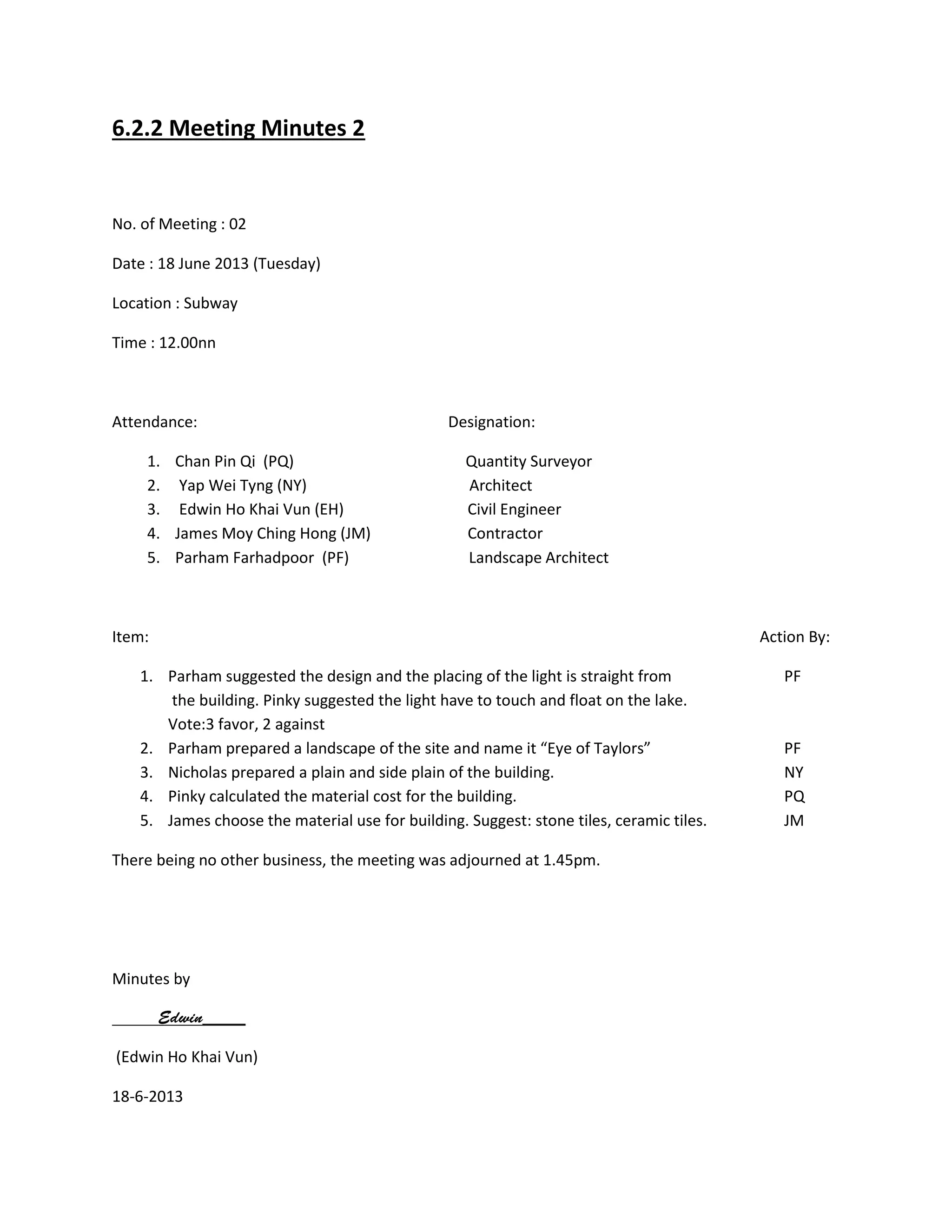 6.2.2 Meeting Minutes 2
No. of Meeting : 02
Date : 18 June 2013 (Tuesday)
Location : Subway
Time : 12.00nn
Attendance: Designation:
1. Chan Pin Qi (PQ) Quantity Surveyor
2. Yap Wei Tyng (NY) Architect
3. Edwin Ho Khai Vun (EH) Civil Engineer
4. James Moy Ching Hong (JM) Contractor
5. Parham Farhadpoor (PF) Landscape Architect
Item: Action By:
1. Parham suggested the design and the placing of the light is straight from PF
the building. Pinky suggested the light have to touch and float on the lake.
Vote:3 favor, 2 against
2. Parham prepared a landscape of the site and name it “Eye of Taylors” PF
3. Nicholas prepared a plain and side plain of the building. NY
4. Pinky calculated the material cost for the building. PQ
5. James choose the material use for building. Suggest: stone tiles, ceramic tiles. JM
There being no other business, the meeting was adjourned at 1.45pm.
Minutes by
(Edwin Ho Khai Vun)
18-6-2013
 