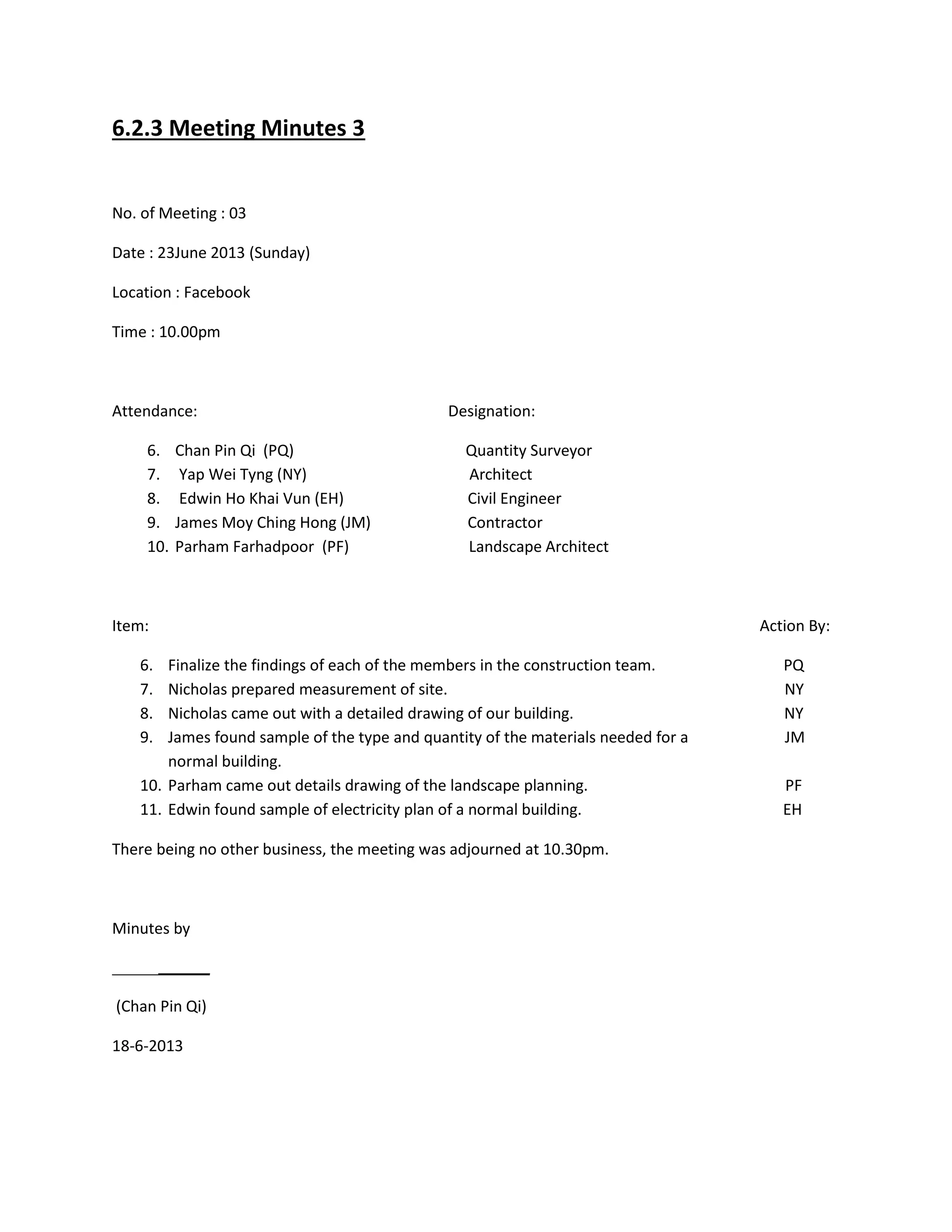 6.2.3 Meeting Minutes 3
No. of Meeting : 03
Date : 23June 2013 (Sunday)
Location : Facebook
Time : 10.00pm
Attendance: Designation:
6. Chan Pin Qi (PQ) Quantity Surveyor
7. Yap Wei Tyng (NY) Architect
8. Edwin Ho Khai Vun (EH) Civil Engineer
9. James Moy Ching Hong (JM) Contractor
10. Parham Farhadpoor (PF) Landscape Architect
Item: Action By:
6. Finalize the findings of each of the members in the construction team. PQ
7. Nicholas prepared measurement of site. NY
8. Nicholas came out with a detailed drawing of our building. NY
9. James found sample of the type and quantity of the materials needed for a JM
normal building.
10. Parham came out details drawing of the landscape planning. PF
11. Edwin found sample of electricity plan of a normal building. EH
There being no other business, the meeting was adjourned at 10.30pm.
Minutes by
(Chan Pin Qi)
18-6-2013
 